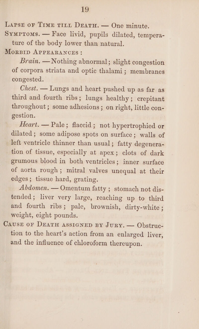 Symptoms. — Face livid, pupils dilated, tempera- ture of the body lower than natural. Brain. — Nothing abnormal; slight congestion of corpora striata and optic thalami; membranes congested. Chest. — Lungs and heart pushed up as far ag third and fourth ribs; lungs healthy; crepitant throughout; some adhesions; on right, little con- gestion. Heart. — Pale; flaccid; not hypertrophied or dilated ; some adipose spots on surface; walls of _ left ventricle thinner than usual; fatty degenera- tion of tissue, especially at apex; clots of dark grumous blood in both ventricles; inner surface of aorta rough; mitral valves unequal at their edges; tissue hard, grating. Abdomen. — Omentum fatty ; stomach not dis- tended; liver very large, reaching up to third and fourth ribs; pale, brownish, dirty-white ; weight, eight pounds. tion to the heart’s action from an enlarged liver, and the influence of chloroform thereupon.