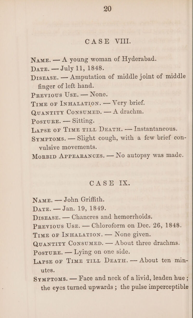 CASE Vill. Names. — A young woman of Hyderabad. Date. — July 11, 1848. DisEAsE. — Amputation of middle joint of middle finger of left hand. Previous Usr. — None. Time oF INHALATION. — Very brief. Quantity ConsumMED. — A drachm. PosruRE. — Sitting. LapsE oF TIME TILL Deatu. — Instantaneous. Symptoms. — Slight cough, with a few brief con- vulsive movements. Morpip APPEARANCES. — No autopsy was made. Cae iri: Name. — John Griffith. DaTE. — Jan. 19, 1849. DisEASE. — Chancres and hemorrhoids. Previous Usz. — Chloroform on Dec. 26, 1848. Time oF INHALATION. — None given. Quantity ConsuMED. — About three drachms. Postrurs£. — Lying on one side. LapsE oF TIME TILL DEatH. — About ten min- utes. Symptoms. — Face and neck of a livid, leaden hue ; the eyes turned upwards ; the pulse imperceptible