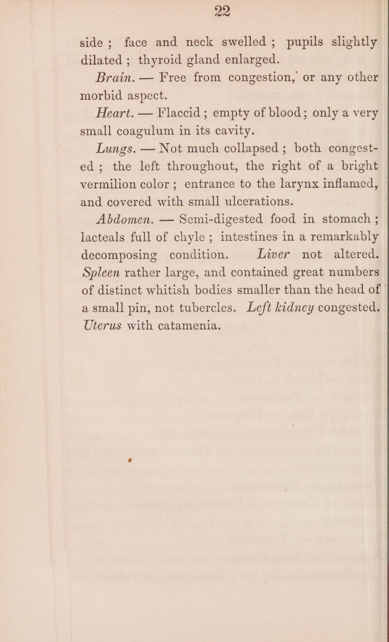 side ; face and neck swelled; pupils slightly dilated ; thyroid gland enlarged. Brain. — Free from congestion, or any other morbid aspect. Heart. — Flaccid ; empty of blood; only a very small coagulum in its cavity. Lungs. — Not much collapsed; both congest- ed; the left throughout, the right of a bright vermilion color; entrance to the larynx inflamed, and covered with small ulcerations. Abdomen. — Semi-digested food in stomach ; lacteals full of chyle ; intestines in a remarkably decomposing condition. Liver not altered. Spleen rather large, and contained great numbers of distinct whitish bodies smaller than the head of ' a small pin, not tubercles. Left kidney congested. Uterus with catamenia.