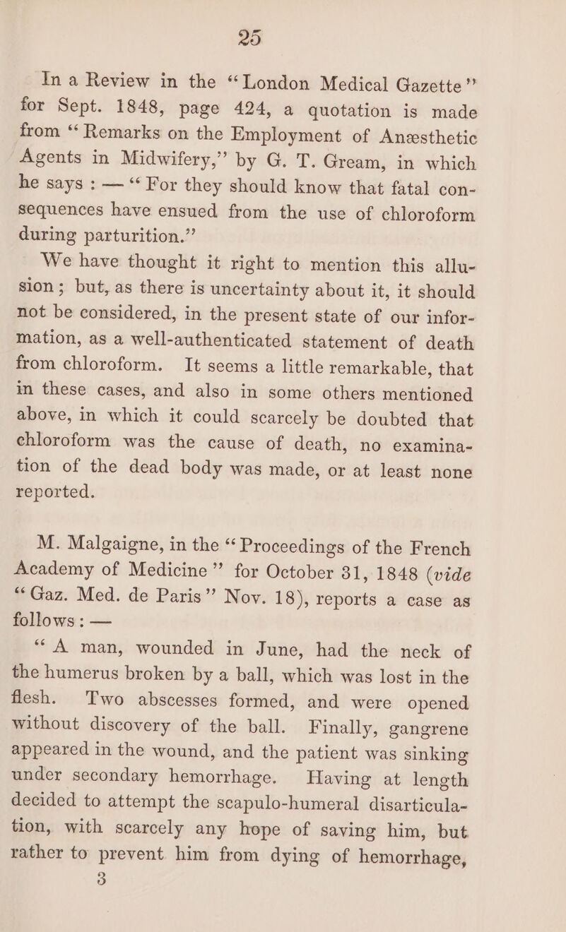 20 In a Review in the “London Medical Gazette” for Sept. 1848, page 424, a quotation is made from “‘ Remarks on the Employment of Anesthetic Agents in Midwifery,” by G. T. Gream, in which he says : — “‘ For they should know that fatal con- sequences have ensued from the use of chloroform during parturition.” We have thought it right to mention this allu- sion; but, as there is uncertainty about it, it should not be considered, in the present state of our infor- mation, as a well-authenticated statement of death from chloroform. It seems a little remarkable, that in these cases, and also in some others mentioned above, in which it could scarcely be doubted that chloroform was the cause of death, no examina- tion of the dead body was made, or at least none reported. M. Malgaigne, in the “ Proceedings of the French Academy of Medicine”’ for October 31, 1848 (vide “Gaz. Med. de Paris” Nov. 18), reports a case as follows : — ““ A man, wounded in June, had the neck of the humerus broken by a ball, which was lost in the flesh. Two abscesses formed, and were opened without discovery of the ball. Finally, gangrene appeared in the wound, and the patient was sinking under secondary hemorrhage. Having at length decided to attempt the scapulo-humeral disarticula- tion, with scarcely any hope of saving him, but rather to prevent him from dying of hemorrhage,