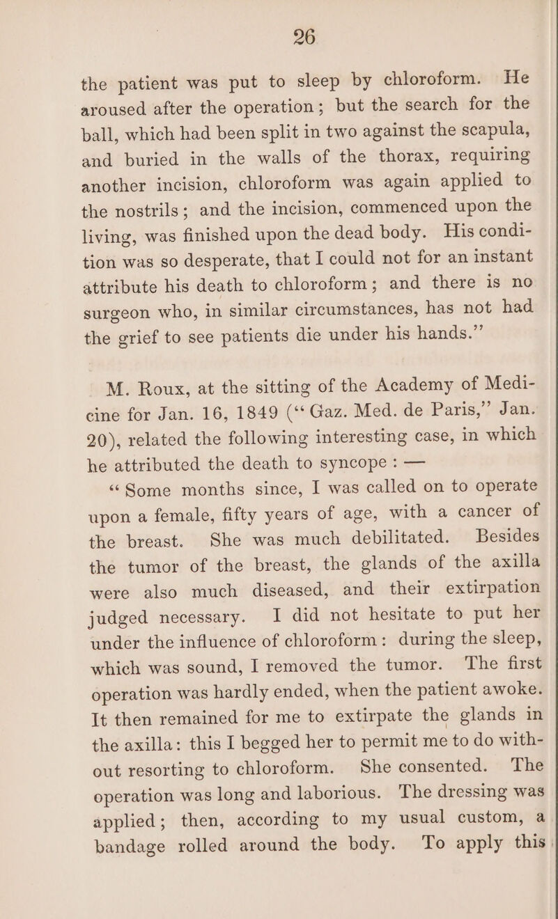 the patient was put to sleep by chloroform. He aroused after the operation; but the search for the ball, which had been split in two against the scapula, and buried in the walls of the thorax, requiring another incision, chloroform was again applied to the nostrils; and the incision, commenced upon the living, was finished upon the dead body. His condi- tion was so desperate, that I could not for an instant attribute his death to chloroform; and there is no surgeon who, in similar circumstances, has not had the grief to see patients die under his hands.”’ M. Roux, at the sitting of the Academy of Medi- cine for Jan. 16, 1849 (‘* Gaz. Med. de Paris,” Jan. 20), related the following interesting case, in which he attributed the death to syncope : — ‘‘“Some months since, I was called on to operate upon a female, fifty years of age, with a cancer of the breast. She was much debilitated. Besides the tumor of the breast, the glands of the axilla were also much diseased, and their extirpation judged necessary. I did not hesitate to put her under the influence of chloroform: during the sleep, which was sound, I removed the tumor. The first operation was hardly ended, when the patient awoke. It then remained for me to extirpate the glands in the axilla: this I begged her to permit me to do with- out resorting to chloroform. She consented. The operation was long and laborious. The dressing was applied; then, according to my usual custom, a bandage rolled around the body. To apply this.