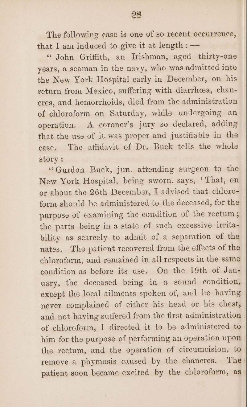 The following case is one of so recent occurrence, that I am induced to give it at length : — ‘ John Griffith, an Irishman, aged thirty-one years, a seaman in the navy, who was admitted into the New York Hospital early in December, on his return from Mexico, suffering with diarrhoea, chan- eres, and hemorrhoids, died from the administration of chloroform on Saturday, while undergoing an operation. A coroner’s jury so declared, adding that the use of it was proper and justifiable in the case. The affidavit of Dr. Buck tells the whole story : ‘‘Gurdon Buck, jun. attending surgeon to the New York Hospital, being sworn, says, ‘That, on or about the 26th December, I advised that chloro- form should be administered to the deceased, for the purpose of examining the condition of the rectum ; the parts being in a state of such excessive irrita- bility as scarcely to admit of a separation of the nates. The patient recovered from the effects of the chloroform, and remained in all respects in the same condition as before its use. On the 19th of Jan- uary, the deceased being in a sound condition, except the local ailments spoken of, and he having never complained of either his head or his chest, and not having suffered from the first administration of chloroform, I directed it to be administered to him for the purpose of performing an operation upon the rectum, and the operation of circumcision, to remove a phymosis caused by the chancres. ‘The) patient soon became excited by the chloroform, as