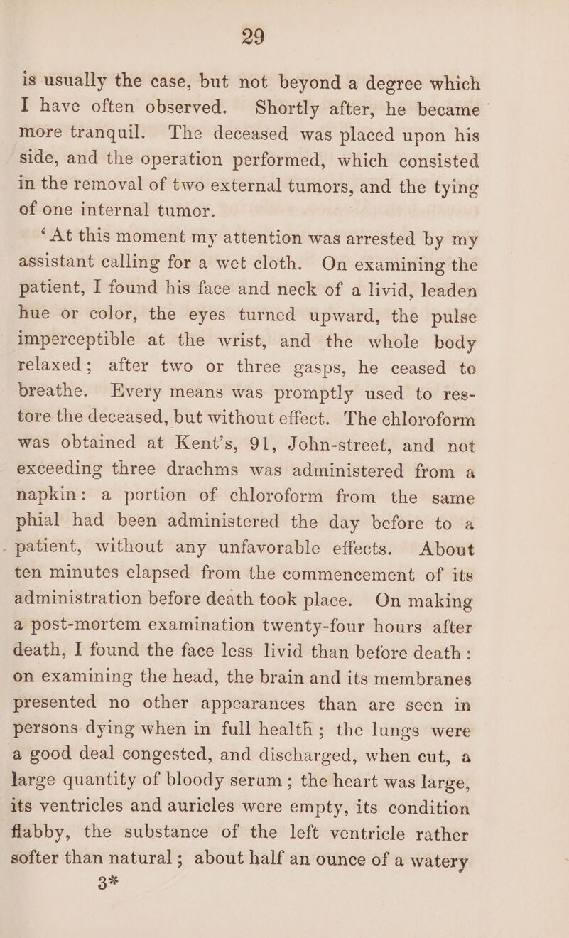 is usually the case, but not beyond a degree which I have often observed. Shortly after, he became more tranquil. The deceased was placed upon his side, and the operation performed, which consisted in the removal of two external tumors, and the tying of one internal tumor. ‘At this moment my attention was arrested by my assistant calling for a wet cloth. On examining the patient, I found his face and neck of a livid, leaden hue or color, the eyes turned upward, the pulse imperceptible at the wrist, and the whole body relaxed; after two or three gasps, he ceased to breathe. Every means was promptly used to res- tore the deceased, but without effect. The chloroform was obtained at Kent’s, 91, John-street, and not exceeding three drachms was administered from a napkin: a portion of chloroform from the same phial had been administered the day before to a . patient, without any unfavorable effects. About ten minutes elapsed from the commencement of its administration before death took place. On making a post-mortem examination twenty-four hours after death, I found the face less livid than before death : on examining the head, the brain and its membranes presented no other appearances than are seen in persons dying when in full health; the lungs were a good deal congested, and discharged, when cut, a large quantity of bloody serum; the heart was large, its ventricles and auricles were empty, its condition flabby, the substance of the left ventricle rather softer than natural; about half an ounce of a watery 3%