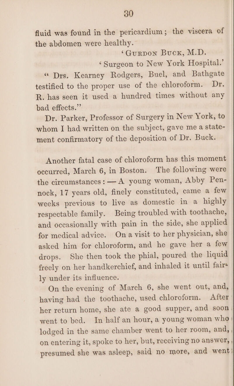 fluid was found in the pericardium; the viscera of the abdomen were healthy. ‘Gurpon Buck, M.D. ‘Surgeon to New York Hospital.’ “ Drs. Kearney Rodgers, Buel, and Bathgate testified to the proper use of the chloroform. Dr. R. has seen it used a hundred times without any bad effects.” Dr. Parker, Professor of Surgery in New York, to whom I had written on the subject, gave me a state- ment confirmatory of the deposition of Dr. Buck. Another fatal case of chloroform has this moment occurred, March 6, in Boston. The following were the circumstances: — A young woman, Abby Pen- nock, 17 years old, finely constituted, came a few weeks previous to live as domestic in a highly respectable family. Being troubled with toothache, and occasionally with pain in the side, she appled for medical advice. Ona visit to her physician, she asked him for chloroform, and he gave her a few drops. She then took the phial, poured the liquid freely on her handkerchief, and inhaled it until fair+ ly under its influence. On the evening of March 6, she went out, and, having had the toothache, used chloroform. After her return home, she ate a good supper, and soon. went to bed. In half an hour, a young woman who) lodged in the same chamber went to her room, and,, on entering it, spoke to her, but, receiving no answer, , presumed she was asleep, said no more, and went: