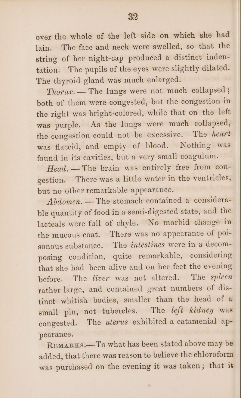 over the whole of the left side on which she had lain. The face and neck were swelled, so that the string of her night-cap produced a distinct inden- tation. The pupils of the eyes were slightly dilated. The thyroid gland was much enlarged. Thorax. —'The lungs were not much collapsed ; both of them were congested, but the congestion in the right was bright-colored, while that on the left was purple. As the lungs were much collapsed, the congestion could not be excessive. ‘The heart was flaccid, and empty of blood. Nothing was found in its cavities, but a very small coagulum. Head. — The brain was entirely free from con- gestion. There was a little water in the ventricles, but no other remarkable appearance. Abdomen. — The stomach contained a considera- ble quantity of food in a semi-digested state, and the lacteals were full of chyle. No morbid change in the mucous coat. There was no appearance of poi- sonous substance. The intestines were in a decom- posing condition, quite remarkable, considering that she had been alive and on her feet the evening before. The liver was not altered. The spleen rather large, and contained great numbers of dis- tinct whitish bodies, smaller than the head ofa small pin, not tubercles. The left kidney was congested. The uterus exhibited a catamenial ap- pearance. RemMARKS.—To what has been stated above may be added, that there was reason to believe the chloroform was purchased on the evening it was taken; that it