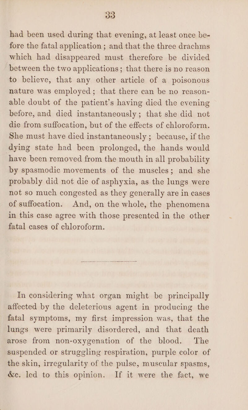 had been used during that evening, at least once be- fore the fatal application ; and that the three drachms which had disappeared must therefore be divided between the two applications; that there is no reason to believe, that any other article of a poisonous nature was employed; that there can be no reason- able doubt of the patient’s having died the evening before, and died instantaneously; that she did not die from suffocation, but of the effects of chloroform. She must have died instantaneously ; because, if the dying state had been prolonged, the hands would have been removed from the mouth in all probability by spasmodic movements of the muscles; and she probably did not die of asphyxia, as the lungs were not so much congested as they generally are in cases of suffocation. And, on the whole, the phenomena in this case agree with those presented in the other fatal cases of chloroform. In considering what organ might be principally affected by the deleterious agent in producing the fatal symptoms, my first impression was, that the lungs were primarily disordered, and that death arose from non-oxygenation of the blood. The suspended or struggling respiration, purple color of the skin, irregularity of the pulse, muscular spasms, &amp;c. led to this opinion. If it were the fact, we