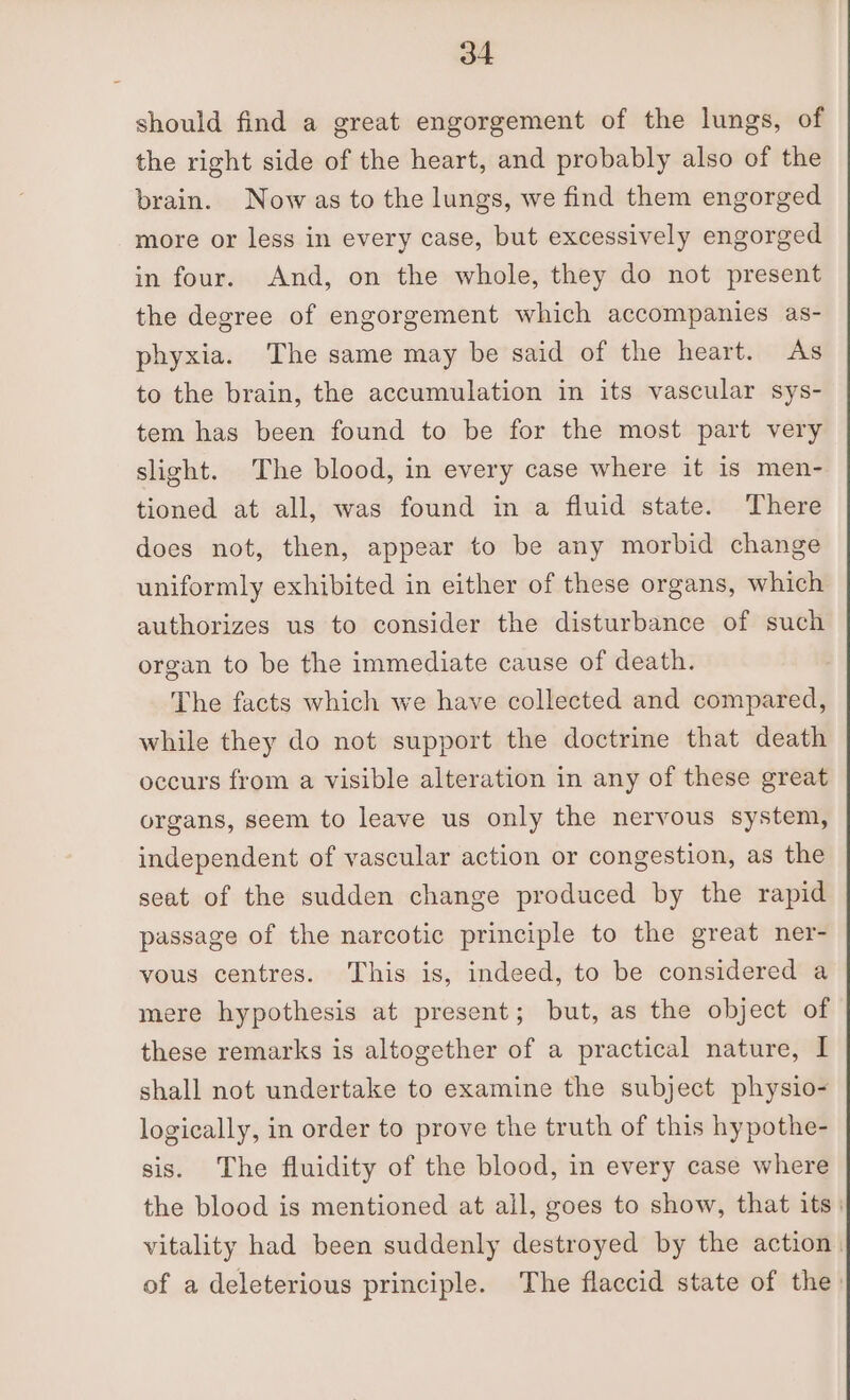 should find a great engorgement of the lungs, of the right side of the heart, and probably also of the brain. Now as to the lungs, we find them engorged more or less in every case, but excessively engorged in four. And, on the whole, they do not present the degree of engorgement which accompanies as- phyxia. The same may be said of the heart. As to the brain, the accumulation in its vascular sys- tem has been found to be for the most part very slight. The blood, in every case where it is men- tioned at all, was found in a fluid state. There does not, then, appear to be any morbid change uniformly exhibited in either of these organs, which authorizes us to consider the disturbance of such organ to be the immediate cause of death. The facts which we have collected and compared, while they do not support the doctrine that death occurs from a visible alteration in any of these great organs, seem to leave us only the nervous system, independent of vascular action or congestion, as the seat of the sudden change produced by the rapid passage of the narcotic principle to the great ner- vous centres. This is, indeed, to be considered a mere hypothesis at present; but, as the object of these remarks is altogether of a practical nature, I shall not undertake to examine the subject physio- logically, in order to prove the truth of this hypothe- sis. The fluidity of the blood, in every case where the blood is mentioned at all, goes to show, that its | vitality had been suddenly destroyed by the action. of a deleterious principle. The flaccid state of the: