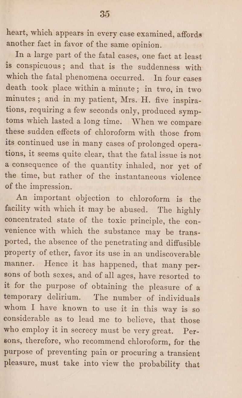 30 heart, which appears in every case examined, affords another fact in favor of the same opinion. In a large part of the fatal cases, one fact at least is conspicuous; and that is the suddenness with which the fatal phenomena occurred. In four cases death took place within a minute; in two, in two minutes ; and in my patient, Mrs. H. five inspira- tions, requiring a few seconds only, produced symp- toms which lasted a long time. When we compare these sudden effects of chloroform with those from its continued use in many cases of prolonged opera- tions, it seems quite clear, that the fatal issue is not a consequence of the quantity inhaled, nor yet of the time, but rather of the instantaneous violence of the impression. An important objection to chloroform is the facility with which it may be abused. The highly concentrated state of the toxic principle, the con- venience with which the substance may be trans- ported, the absence of the penetrating and diffusible property of ether, favor its use in an undiscoverable manner. Hence it has happened, that many per- sons of both sexes, and of all ages, have resorted to it for the purpose of obtaining the pleasure of a temporary delirium. The number of individuals whom I have known to use it in this way is so considerable as to lead me to believe, that those who employ it in secrecy must be very great. Per- sons, therefore, who recommend chloroform, for the purpose of preventing pain or procuring a transient pleasure, must take into view the probability that