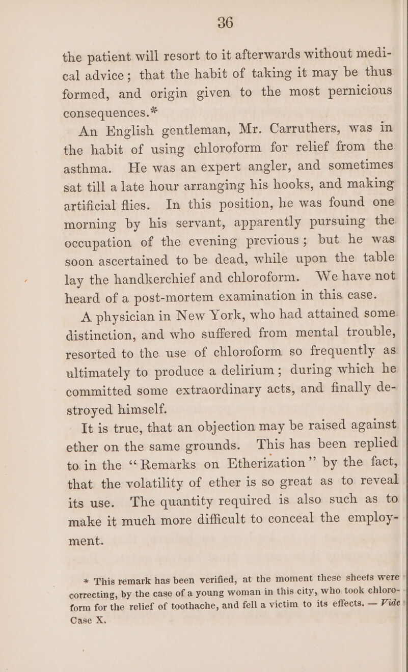 the patient will resort to it afterwards without medi- cal advice; that the habit of taking it may be thus formed, and origin given to the most pernicious consequences.* An English gentleman, Mr. Carruthers, was in the habit of using chloroform for relief from the asthma. He was an expert angler, and sometimes sat till alate hour arranging his hooks, and making artificial flies. In this position, he was found one morning by his servant, apparently pursuing the occupation of the evening previous; but he was soon ascertained to be dead, while upon the table lay the handkerchief and chloroform. We have not heard of a post-mortem examination in this case. A physician in New York, who had attained some. distinction, and who suffered from mental trouble, resorted to the use of chloroform so frequently as ultimately to produce a delirium; during which he committed some extraordinary acts, and finally de- stroyed himself. It is true, that an objection may be raised against ether on the same grounds. This has been replied to in the “Remarks on Etherization”’ by the fact, that the volatility of ether is so great as to reveal its use. The quantity required is also such as to make it much more difficult to conceal the employ- ment. * This remark has been verified, at the moment these sheets were ' correcting, by the case of a young woman in this city, who took chloro- form for the relief of toothache, and fell a victim to its effects. — Vide ! Case X,