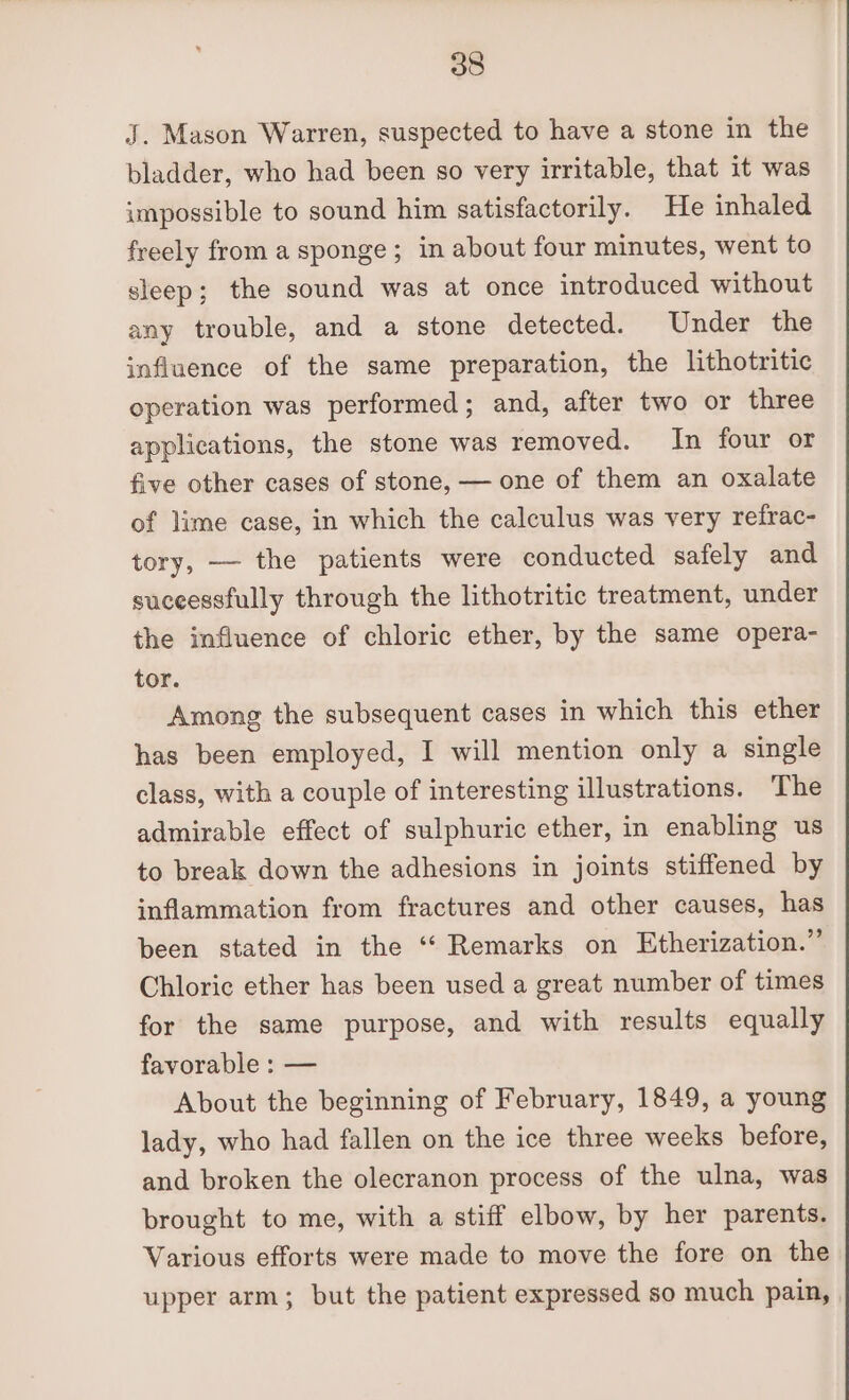 J. Mason Warren, suspected to have a stone in the bladder, who had been so very irritable, that it was impossible to sound him satisfactorily. He inhaled freely from a sponge; in about four minutes, went to sleep; the sound was at once introduced without any trouble, and a stone detected. Under the influence of the same preparation, the lithotritic operation was performed; and, after two or three applications, the stone was removed. In four or five other cases of stone, — one of them an oxalate of lime case, in which the calculus was very refrac- tory, — the patients were conducted safely and suceessfully through the lithotritic treatment, under the influence of chloric ether, by the same opera- tor. Among the subsequent cases in which this ether has been employed, I will mention only a single class, with a couple of interesting illustrations. The admirable effect of sulphuric ether, in enabling us to break down the adhesions in joints stiffened by inflammation from fractures and other causes, has been stated in the “‘ Remarks on Etherization.” Chloric ether has been used a great number of times for the same purpose, and with results equally favorable : — About the beginning of February, 1849, a young lady, who had fallen on the ice three weeks before, and broken the olecranon process of the ulna, was brought to me, with a stiff elbow, by her parents. Various efforts were made to move the fore on the upper arm; but the patient expressed so much pain,