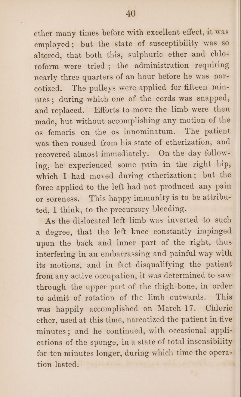 ether many times before with excellent effect, it was employed; but the state of susceptibility was so altered, that both this, sulphuric ether and chlo- roform were tried; the administration requiring nearly three quarters of an hour before he was nar- cotized. The pulleys were applied for fifteen min- utes; during which one of the cords was snapped, and replaced. Efforts to move the limb were then made, but without accomplishing any motion of the os femoris on the os innominatum. The patient was then roused from his state of etherization, and recovered almost immediately. On the day follow- ing, he experienced some pain in the right hip, which I had moved during etherization; but the force applied to the left had not produced any pain or soreness. This happy immunity is to be attribu- ted, I think, to the precursory bleeding. As the dislocated left limb was inverted to such a degree, that the left knee constantly impinged upon the back and inner part of the right, thus interfering in an embarrassing and painful way with its motions, and in fact disqualifying the patient from any active occupation, it was determined to saw through the upper part of the thigh-bone, in order to admit of rotation of the limb outwards. This was happily accomplished on March 17. Chloric ether, used at this time, narcotized the patient in five minutes; and he continued, with occasional appli- cations of the sponge, in a state of total insensibility for ten minutes longer, during which time the opera- tion lasted.