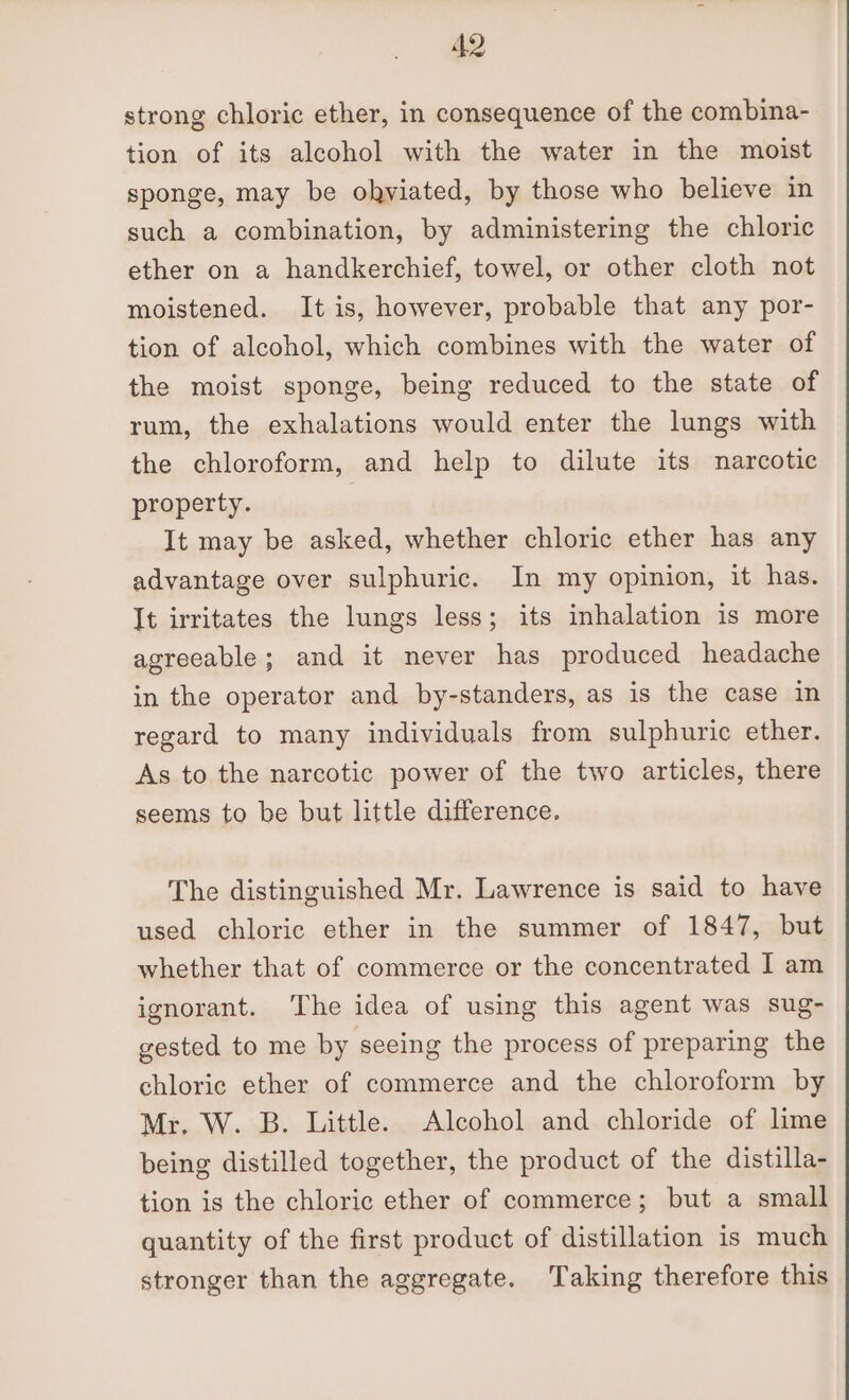 strong chloric ether, in consequence of the combina- tion of its alcohol with the water in the moist sponge, may be obkviated, by those who believe in such a combination, by administering the chloric ether on a handkerchief, towel, or other cloth not moistened. It is, however, probable that any por- tion of alcohol, which combines with the water of the moist sponge, being reduced to the state of rum, the exhalations would enter the lungs with the chloroform, and help to dilute its narcotic property. It may be asked, whether chloric ether has any advantage over sulphuric. In my opinion, it has. It irritates the lungs less; its inhalation is more agreeable; and it never has produced headache in the operator and by-standers, as is the case in regard to many individuals from sulphuric ether. As to the narcotic power of the two articles, there seems to be but little difference. The distinguished Mr. Lawrence is said to have used chloric ether in the summer of 1847, but whether that of commerce or the concentrated I am ignorant. ‘The idea of using this agent was sug- gested to me by seeing the process of preparing the chloric ether of commerce and the chloroform by Mr, W. B. Little. Alcohol and chloride of lime being distilled together, the product of the distilla- tion is the chloric ether of commerce; but a small quantity of the first product of distillation is much stronger than the aggregate. Taking therefore this