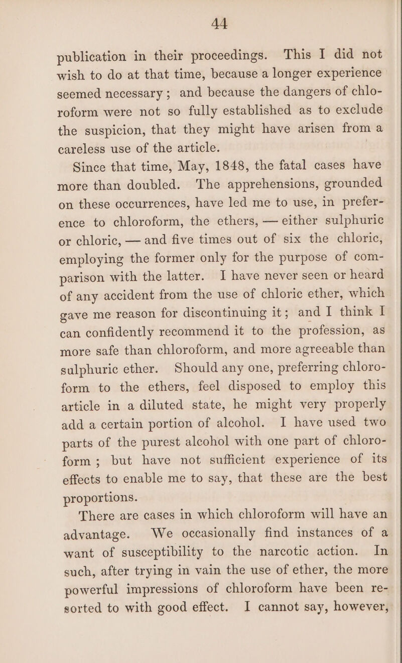 Ad publication in their proceedings. This I did not wish to do at that time, because a longer experience seemed necessary ; and because the dangers of chlo- roform were not so fully established as to exclude the suspicion, that they might have arisen from a careless use of the article. | Since that time, May, 1848, the fatal cases have more than doubled. The apprehensions, grounded on these occurrences, have led me to use, in prefer- ence to chloroform, the ethers, — either sulphuric or chloric, — and five times out of six the chloric, employing the former only for the purpose of com- parison with the latter. I have never seen or heard of any accident from the use of chloric ether, which gave me reason for discontinuing it; and I think I can confidently recommend it to the profession, as more safe than chloroform, and more agreeable than sulphuric ether. Should any one, preferring chloro- form to the ethers, feel disposed to employ this article in a diluted state, he might very properly add a certain portion of alcohol. I have used two parts of the purest alcohol with one part of chloro- form; but have not sufficient experience of its effects to enable me to say, that these are the best proportions. There are cases in which chloroform will have an advantage. We occasionally find instances of a want of susceptibility to the narcotic action. In such, after trying in vain the use of ether, the more powerful impressions of chloroform have been re- sorted to with good effect. I cannot say, however,