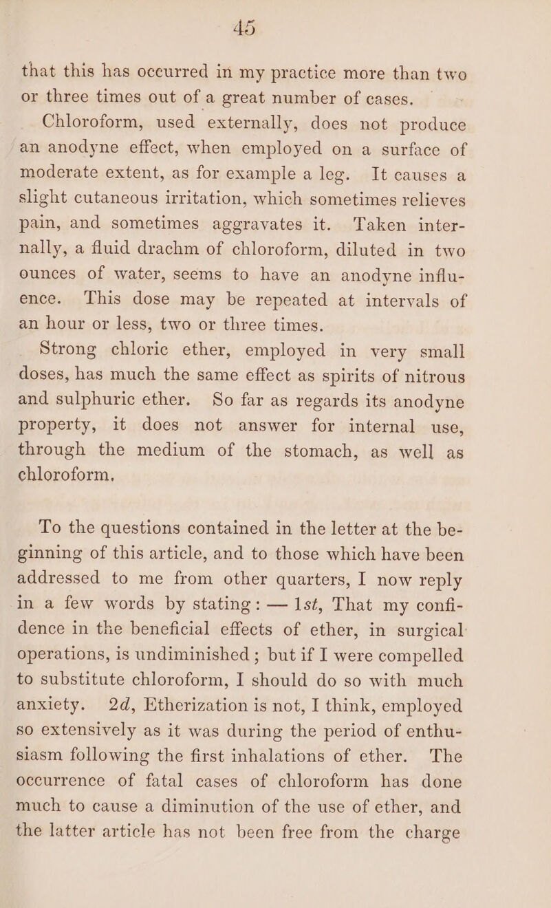 that this has oceurred in my practice more than two or three times out of a great number of cases. Chloroform, used externally, does not produce an anodyne effect, when employed on a surface of moderate extent, as for example a leg. It causes a slight cutaneous irritation, which sometimes relieves pain, and sometimes aggravates it. Taken inter- nally, a fluid drachm of chloroform, diluted in two ounces of water, seems to have an anodyne influ- ence. This dose may be repeated at intervals of an hour or less, two or three times. Strong chloric ether, employed in very small doses, has much the same effect as spirits of nitrous and sulphuric ether. So far as regards its anodyne property, it does not answer for internal use, through the medium of the stomach, as well as chloroform. To the questions contained in the letter at the be- ginning of this article, and to those which have been addressed to me from other quarters, I now reply in a few words by stating: — 1st, That my confi- dence in the beneficial effects of ether, in surgical: operations, is undiminished ; but if I were compelled to substitute chloroform, I should do so with much anxiety. 2d, Etherization is not, I think, employed so extensively as it was during the period of enthu- siasm following the first inhalations of ether. The occurrence of fatal cases of chloroform has done much to cause a diminution of the use of ether, and the latter article has not been free from the charge
