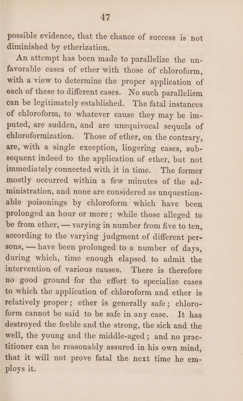 possible evidence, that the chance of success is not diminished by etherization. An attempt has been made to parallelize the un- favorable cases of ether with those of chloroform, with a view to determine the proper application of each of these to different cases. No such parallelism can be legitimately established. The fatal instances of chloroform, to whatever cause they may be im- puted, are sudden, and are unequivocal sequels of chloroformization. Those of ether, on the contrary, are, with a single exception, lingering cases, sub- sequent indeed to the application of ether, but not immediately connected with it in time. The former mostly occurred within a few minutes of the ad- ministration, and none are considered as unquestion- able poisonings by chloroform which have been prolonged an hour or more; while those alleged to be from ether, — varying in number from five to ten, according to the varying judgment of different per- sons, — have been prolonged to a number of days, during which, time enough elapsed to admit the intervention of various causes. There is therefore no good ground for the effort to specialize cases to which the application of chloroform and ether is relatively proper; ether is generally safe; chloro- form cannot be said to be safe in any case. It has destroyed the feeble and the strong, the sick and the well, the young and the middle-aged ; and no prac- titioner can be reasonably assured in his own mind, that it will not prove fatal the next time he em- ploys it.