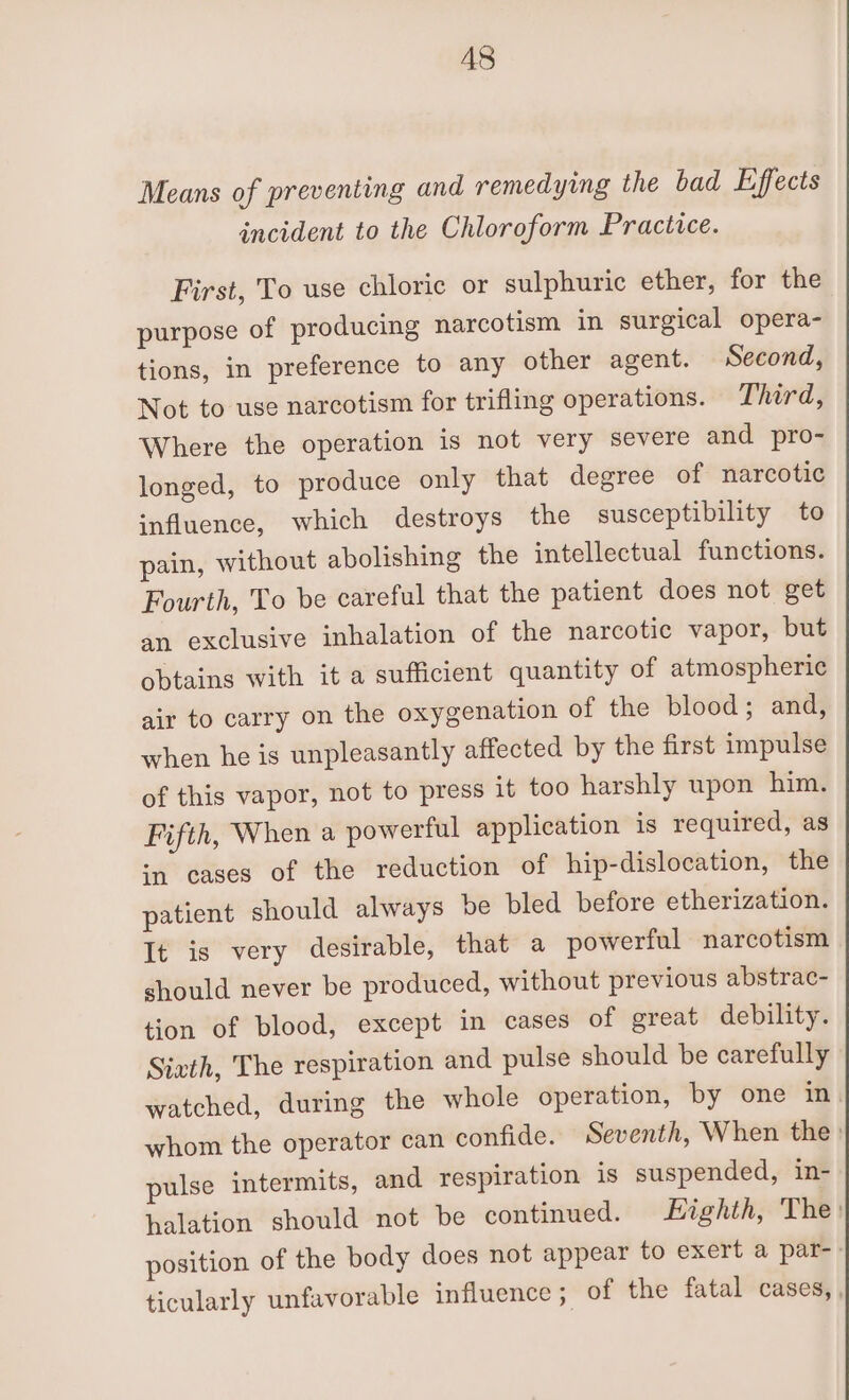 Means of preventing and remedying the bad Effects incident to the Chloroform Practice. First, To use chloric or sulphuric ether, for the purpose of producing narcotism in surgical opera- tions, in preference to any other agent. Second, Not to use narcotism for trifling operations. Third, Where the operation is not very severe and pro- longed, to produce only that degree of narcotic influence, which destroys the susceptibility to pain, without abolishing the intellectual functions. Fourth, To be careful that the patient does not get an exclusive inhalation of the narcotic vapor, but obtains with it a sufficient quantity of atmospheric air to carry on the oxygenation of the blood; and, when he is unpleasantly affected by the first impulse of this vapor, not to press it too harshly upon him. Fifth, When a powerful application is required, as mn cases of the reduction of hip-dislocation, the patient should always be bled before etherization. It is very desirable, that a powerful narcotism should never be produced, without previous abstrac- tion of blood, except in cases of great debility. Sivth, The respiration and pulse should be carefully watched, during the whole operation, by one in. whom the operator can confide. Seventh, When the: pulse intermits, and respiration is suspended, in- halation should not be continued. Eighth, The: position of the body does not appear to exert a par-- ticularly unfavorable influence ; of the fatal cases, ,