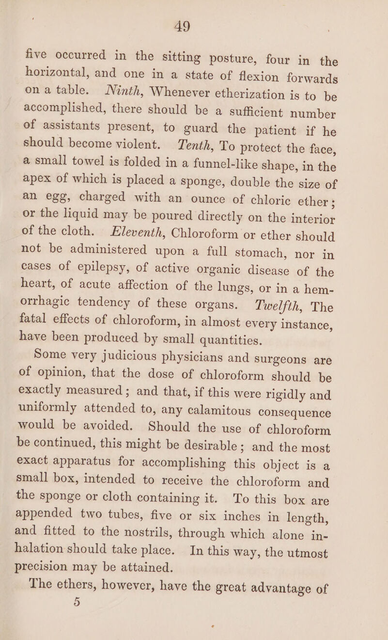 five occurred in the sitting posture, four in the horizontal, and one in a state of flexion forwards ona table. Ninth, Whenever etherization is to be accomplished, there should be a sufficient number of assistants present, to guard the patient if he should become violent. Tenth, To protect the face, a small towel is folded in a funnel-like shape, in the apex of which is placed a sponge, double the size of an egg, charged with an ounce of chloric ether ; or the liquid may be poured directly on the interior of the cloth. Eleventh, Chloroform or ether should not be administered upon a full stomach, nor in cases of epilepsy, of active organic disease of the heart, of acute affection of the lungs, or in a hem- orrhagic tendency of these organs. Twelfth, The fatal effects of chloroform, in almost every instance, have been produced by small quantities. Some very judicious physicians and surgeons are of opinion, that the dose of chloroform should be exactly measured; and that, if this were rigidly and uniformly attended to, any calamitous consequence would be avoided. Should the use of chloroform be continued, this might be desirable ; and the most exact apparatus for accomplishing this object is a small box, intended to receive the chloroform and the sponge or cloth containing it. To this box are appended two tubes, five or six inches in length, and fitted to the nostrils, through which alone in- halation should take place. In this way, the utmost precision may be attained. The ethers, however, have the great advantage of 5