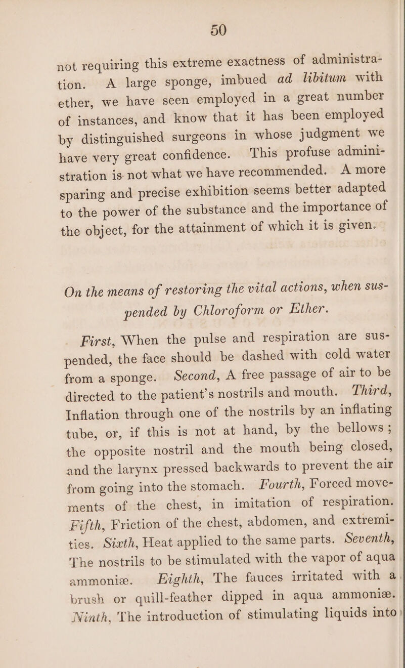 not requiring this extreme exactness of administra- tion. A large sponge, imbued ad libitum with ether, we have seen employed in a great number of instances, and know that it has been employed by distinguished surgeons in whose judgment we have very great confidence. This profuse admini- stration is not what we have recommended. A more sparing and precise exhibition seems better adapted to the power of the substance and the importance of the object, for the attainment of which it is given. On the means of restoring the vital actrons, when sus- pended by Chloroform or Ether. First, When the pulse and respiration are sus- pended, the face should be dashed with cold water from a sponge. Second, A free passage of air to be directed to the patient’s nostrils and mouth. Third, Inflation through one of the nostrils by an inflating tube, or, if this is not at hand, by the bellows ; the opposite nostril and the mouth being closed, and the larynx pressed backwards to prevent the air from going into the stomach. Fourth, Forced move- ments of the chest, in imitation of respiration. Fifth, Friction of the chest, abdomen, and extremi- ties. Sixth, Heat applied to the same parts. Seventh, The nostrils to be stimulated with the vapor of aqua ammonie. Highth, The fauces irritated with a. brush or quill-feather dipped in aqua ammonie. Ninth, The introduction of stimulating liquids into}