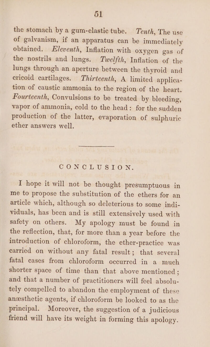 ol the stomach by a gum-elastic tube. Tenth, The use of galvanism, if an apparatus can be immediately obtained. Eleventh, Inflation with oxygen gas of the nostrils and lungs. Twelfth, Inflation of the lungs through an aperture between the thyroid and ericoid cartilages. Thirteenth, A limited applica- tion of caustic ammonia to the region of the heart. Fourteenth, Convulsions to be treated by bleeding, vapor of ammonia, cold to the head: for the sudden production of the latter, evaporation of sulphuric ether answers well. CON CLUSION. I hope it will not be thought presumptuous in me to propose the substitution of the ethers for an article which, although so deleterious to some indi- viduals, has been and is still extensively used with safety on others. My apology must be found in the reflection, that, for more than a year before the introduction of chloroform, the ether-practice was carried on without any fatal result; that several fatal cases from chloroform occurred in a much shorter space of time than that above mentioned; and that a number of practitioners will feel absolu- tely compelled to abandon the employment of these anesthetic agents, if chloroform be looked to as the principal. Moreover, the suggestion of a judicious friend will have its weight in forming this apology.
