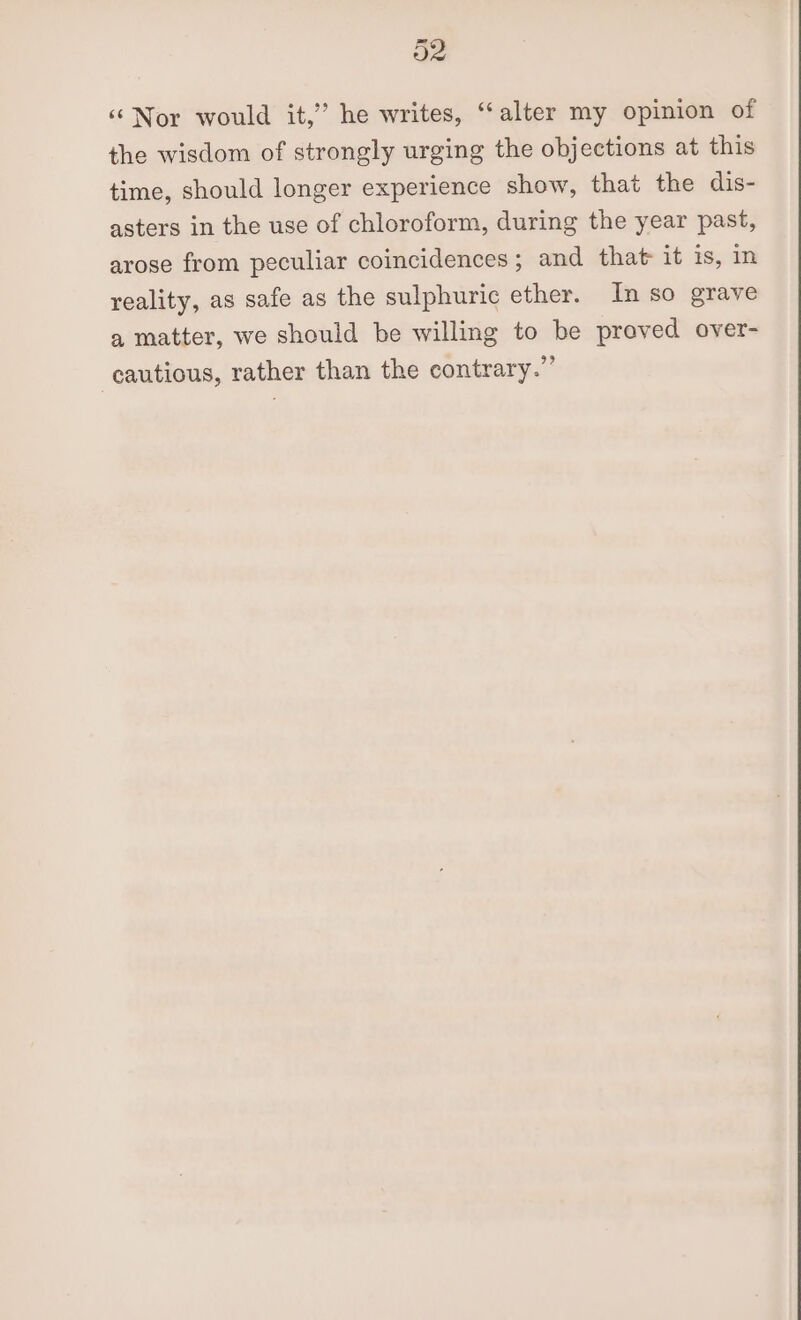 O2 ‘‘Nor would it,” he writes, “alter my opinion of the wisdom of strongly urging the objections at this time, should longer experience show, that the dis- asters in the use of chloroform, during the year past, arose from peculiar coincidences ; and that it is, in reality, as safe as the sulphuric ether. In so grave a matter, we should be willing to be proved over- cautious, rather than the contrary.”