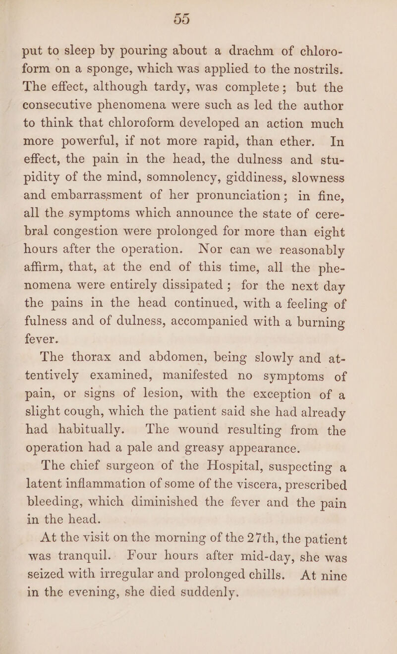 do put to sleep by pouring about a drachm of chloro- form on a sponge, which was applied to the nostrils. The effect, although tardy, was complete; but the consecutive phenomena were such as led the author to think that chloroform developed an action much more powerful, if not more rapid, than ether. In effect, the pain in the head, the dulness and stu- pidity of the mind, somnolency, giddiness, slowness and embarrassment of her pronunciation; in fine, all the symptoms which announce the state of cere- bral congestion were prolonged for more than eight hours after the operation. Nor can we reasonably affirm, that, at the end of this time, all the phe- nomena were entirely dissipated ; for the next day the pains in the head continued, with a feeling of fulness and of dulness, accompanied with a burning fever. The thorax and abdomen, being slowly and at- tentively examined, manifested no symptoms of pain, or signs of lesion, with the exception of a slight cough, which the patient said she had already had habitually. The wound resulting from the operation had a pale and greasy appearance. The chief surgeon of the Hospital, suspecting a latent inflammation of some of the viscera, prescribed bleeding, which diminished the fever and the pain in the head. At the visit on the morning of the 27th, the patient was tranquil. Four hours after mid-day, she was seized with irregular and prolonged chills. At nine in the evening, she died suddenly.