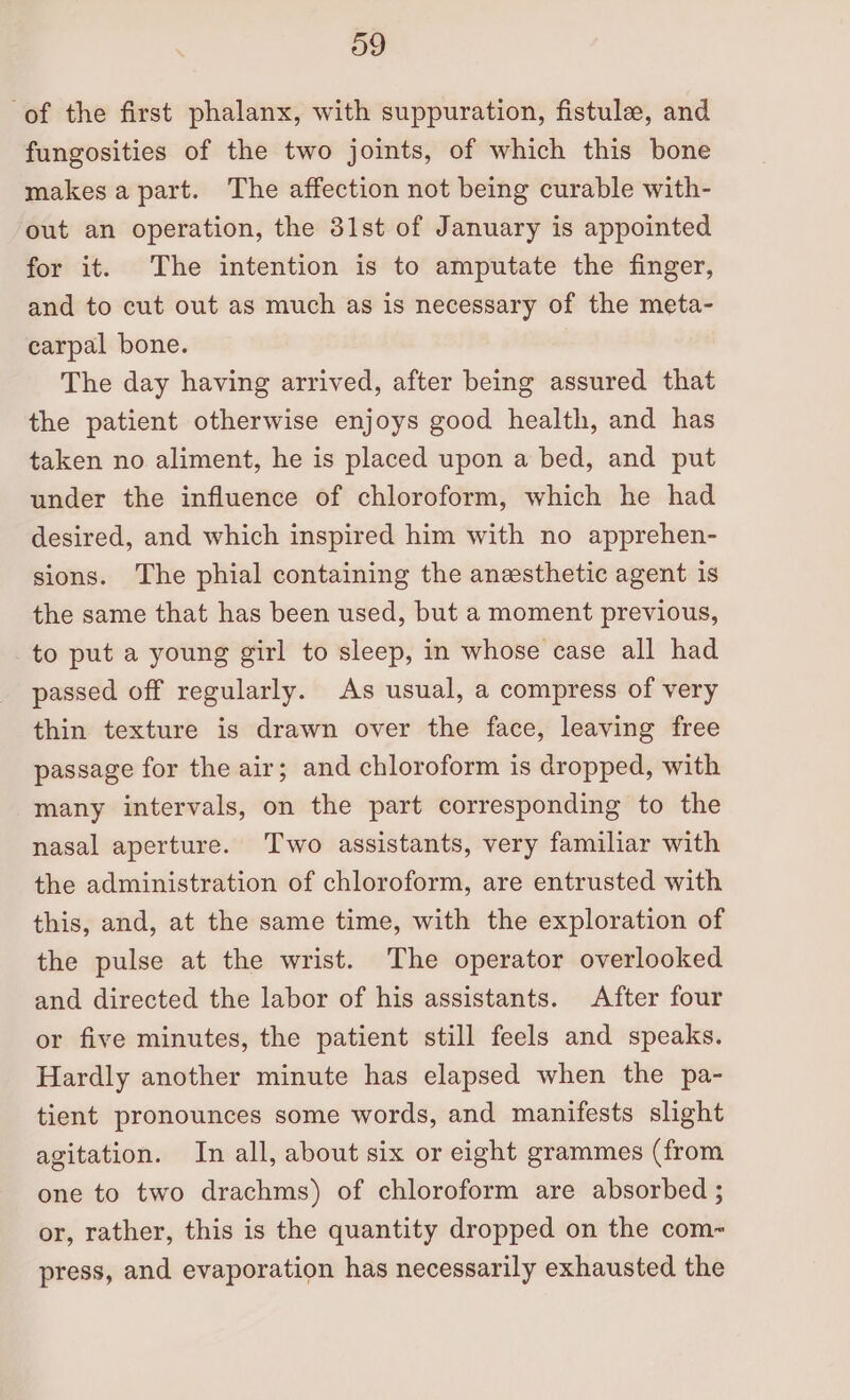 og of the first phalanx, with suppuration, fistule, and fungosities of the two joints, of which this bone makesa part. The affection not being curable with- out an operation, the 31st of January is appointed for it. The intention is to amputate the finger, and to cut out as much as is necessary of the meta- carpal bone. The day having arrived, after being assured that the patient otherwise enjoys good health, and has taken no aliment, he is placed upon a bed, and put under the influence of chloroform, which he had desired, and which inspired him with no apprehen- sions. The phial containing the anesthetic agent is the same that has been used, but a moment previous, to put a young girl to sleep, in whose case all had passed off regularly. As usual, a compress of very thin texture is drawn over the face, leaving free passage for the air; and chloroform is dropped, with many intervals, on the part corresponding to the nasal aperture. Two assistants, very familiar with the administration of chloroform, are entrusted with this, and, at the same time, with the exploration of the pulse at the wrist. The operator overlooked and directed the labor of his assistants. After four or five minutes, the patient still feels and speaks. Hardly another minute has elapsed when the pa- tient pronounces some words, and manifests slight agitation. In all, about six or eight grammes (from one to two drachms) of chloroform are absorbed ; or, rather, this is the quantity dropped on the com- press, and evaporation has necessarily exhausted the