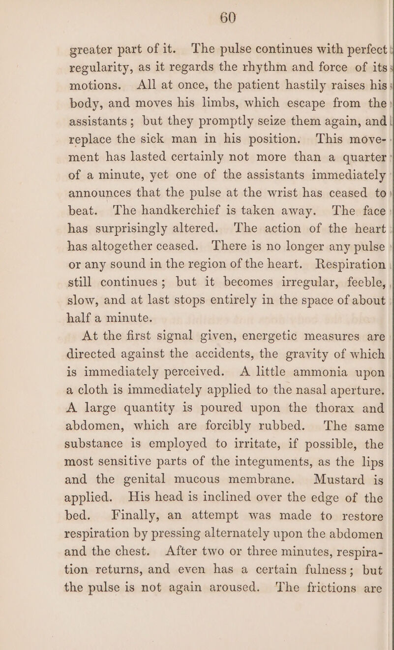 greater part of it. The pulse continues with perfect: regularity, as it regards the rhythm and force of its: motions. All at once, the patient hastily raises his; body, and moves his limbs, which escape from the) assistants; but they promptly seize them again, and| replace the sick man in his position. This move-: ment has lasted certainly not more than a quarter: of a minute, yet one of the assistants immediately announces that the pulse at the wrist has ceased to) beat. The handkerchief is taken away. The face has surprisingly altered. The action of the heart has altogether ceased. ‘There is no longer any pulse or any sound in the region of the heart. Respiration . still continues; but it becomes irregular, feeble, , slow, and at last stops entirely in the space of about half a minute. At the first signal given, energetic measures are directed against the accidents, the gravity of which is immediately perceived. A little ammonia upon a cloth is immediately applied to the nasal aperture. A large quantity is poured upon the thorax and abdomen, which are forcibly rubbed. The same substance is employed to irritate, if possible, the most sensitive parts of the integuments, as the lips and the genital mucous membrane. Mustard is applied. His head is inclined over the edge of the bed. Finally, an attempt was made to restore respiration by pressing alternately upon the abdomen and the chest. After two or three minutes, respira- tion returns, and even has a certain fulness; but the pulse is not again aroused. The frictions are