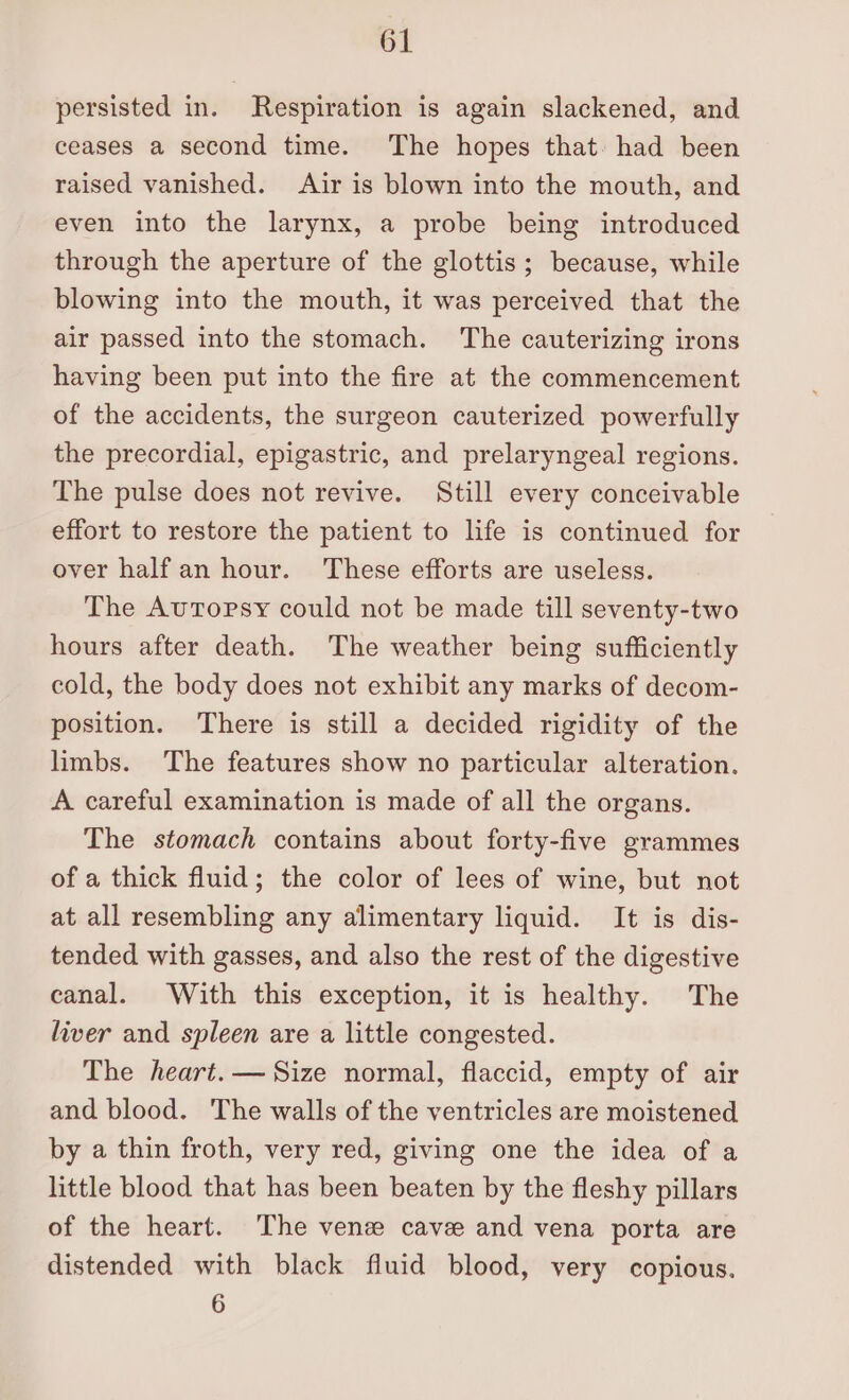persisted in. Respiration is again slackened, and ceases a second time. The hopes that. had been raised vanished. Air is blown into the mouth, and even into the larynx, a probe being introduced through the aperture of the glottis; because, while blowing into the mouth, it was perceived that the air passed into the stomach. The cauterizing irons having been put into the fire at the commencement of the accidents, the surgeon cauterized powerfully the precordial, epigastric, and prelaryngeal regions. The pulse does not revive. Still every conceivable effort to restore the patient to life is continued for over half an hour. These efforts are useless. The Autopsy could not be made till seventy-two hours after death. The weather being sufficiently cold, the body does not exhibit any marks of decom- position. There is still a decided rigidity of the limbs. The features show no particular alteration. A careful examination is made of all the organs. The stomach contains about forty-five grammes of a thick fluid; the color of lees of wine, but not at all resembling any alimentary liquid. It is dis- tended with gasses, and also the rest of the digestive canal. With this exception, it is healthy. The liver and spleen are a little congested. The heart. — Size normal, flaccid, empty of air and blood. The walls of the ventricles are moistened by a thin froth, very red, giving one the idea of a little blood that has been beaten by the fleshy pillars of the heart. The vene cave and vena porta are distended with black fluid blood, very copious. 6