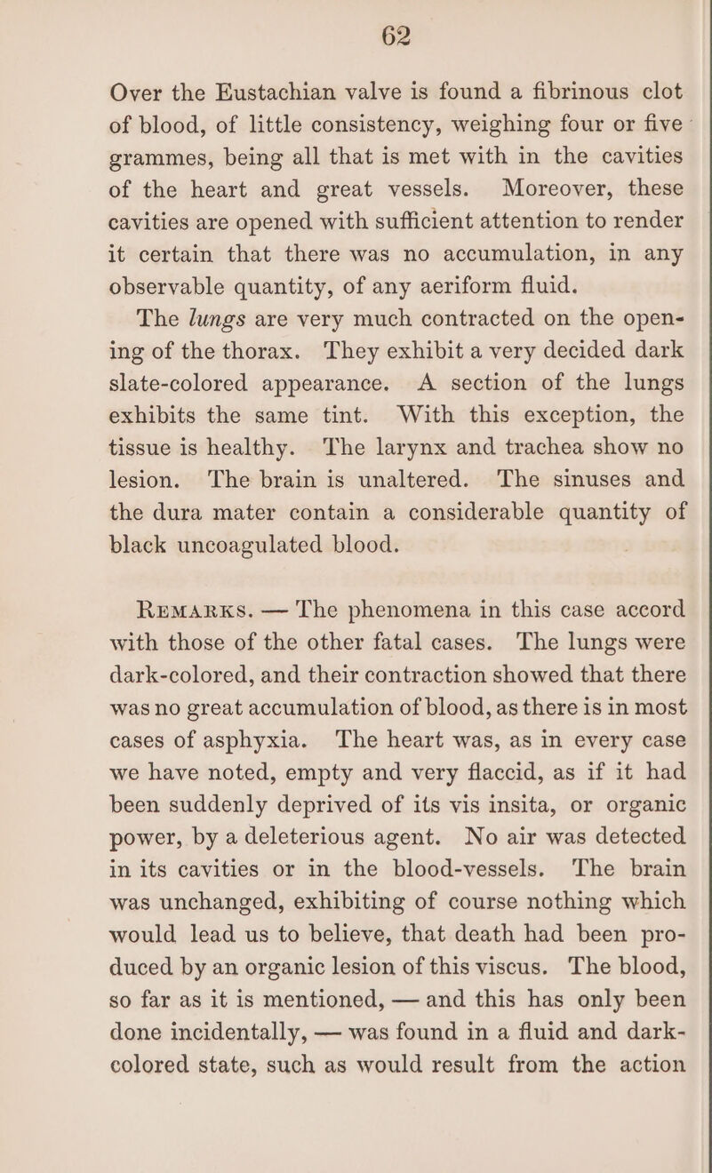 Over the Eustachian valve is found a fibrinous clot of blood, of little consistency, weighing four or five ° grammes, being all that is met with in the cavities of the heart and great vessels. Moreover, these cavities are opened with sufficient attention to render it certain that there was no accumulation, in any observable quantity, of any aeriform fluid. The lungs are very much contracted on the open- ing of the thorax. They exhibit a very decided dark slate-colored appearance. A section of the lungs exhibits the same tint. With this exception, the tissue is healthy. The larynx and trachea show no lesion. The brain is unaltered. The sinuses and the dura mater contain a considerable quantity of black uncoagulated blood. REMARKS. — The phenomena in this case accord with those of the other fatal cases. The lungs were dark-colored, and their contraction showed that there was no great accumulation of blood, as there is in most cases of asphyxia. The heart was, as in every case we have noted, empty and very flaccid, as if it had been suddenly deprived of its vis insita, or organic power, by a deleterious agent. No air was detected in its cavities or in the blood-vessels. The brain was unchanged, exhibiting of course nothing which would lead us to believe, that death had been pro- duced by an organic lesion of this viscus. The blood, so far as it is mentioned, — and this has only been done incidentally, — was found in a fluid and dark- colored state, such as would result from the action