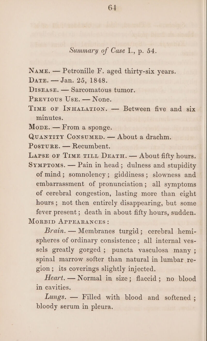Summary of Case I1., p. 54. NamE. — Petronille F. aged thirty-six years. Dats. — Jan. 25, 1848. DisEASsE. — Sarcomatous tumor. Previous Usz. — None. TiME oF INHALATION. — Between five and six minutes. Mover. — From a sponge. QuANTITY ConsuMED. — About a drachm. PostuRE. — Recumbent. Lapse oF TIME TILL DEATH. — About fifty hours. Symptoms. — Pain in head; dulness and stupidity of mind; somnolency; giddiness ; slowness and embarrassment of pronunciation; all symptoms of cerebral congestion, lasting more than eight hours; not then entirely disappearing, but some fever present; death in about fifty hours, sudden. Morzsrp APPEARANCES: Brain. — Membranes turgid; cerebral hemi- spheres of ordinary consistence; all internal ves- sels greatly gorged ; puncta vasculosa many ; spinal marrow softer than natural in lumbar re- gion; its coverings slightly injected. Heart. — Normal in size; flaccid; no blood in cavities. Lungs. — Filled with blood and softened ; bloody serum in pleura.