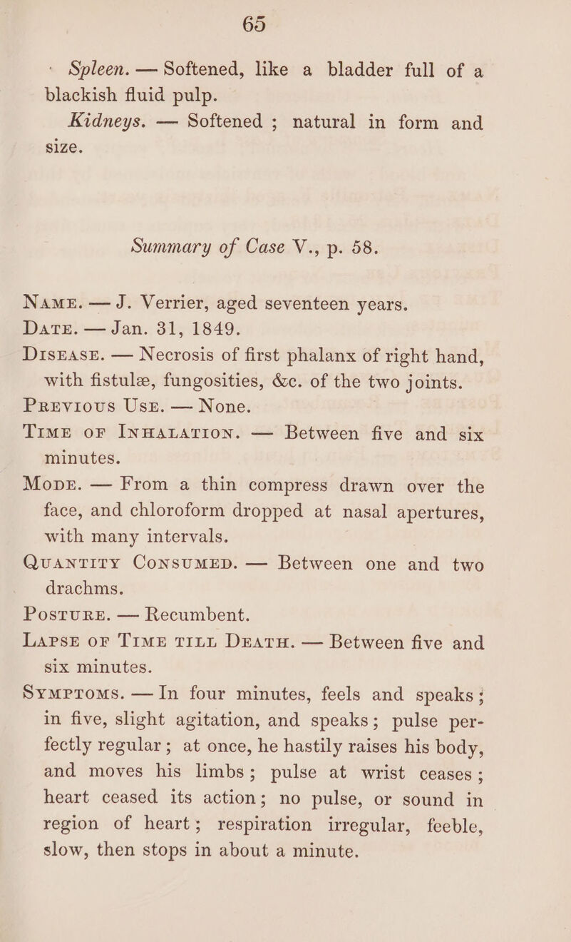 Spleen. — Softened, like a bladder full of a blackish fluid pulp. Kidneys. — Softened ; natural in form and size. Summary of Case V., p. 58. Name. — J. Verrier, aged seventeen years. Datr. — Jan. 31, 1849. Disrase. — Necrosis of first phalanx of right hand, with fistule, fungosities, &amp;c. of the two joints. Previous Use. — None. TimME oF INHALATION. — Between five and six minutes. Move. — From a thin compress drawn over the face, and chloroform dropped at nasal apertures, with many intervals. QUANTITY CoNSUMED. — Between one and two drachms. PostTuRE. — Recumbent. Lapse oF TIME TILL DEATH. — Between five and six minutes. Symproms. — In four minutes, feels and speaks ; in five, slight agitation, and speaks; pulse per- fectly regular; at once, he hastily raises his body, and moves his limbs; pulse at wrist ceases ; heart ceased its action; no pulse, or sound in region of heart; respiration irregular, feeble, slow, then stops in about a minute.