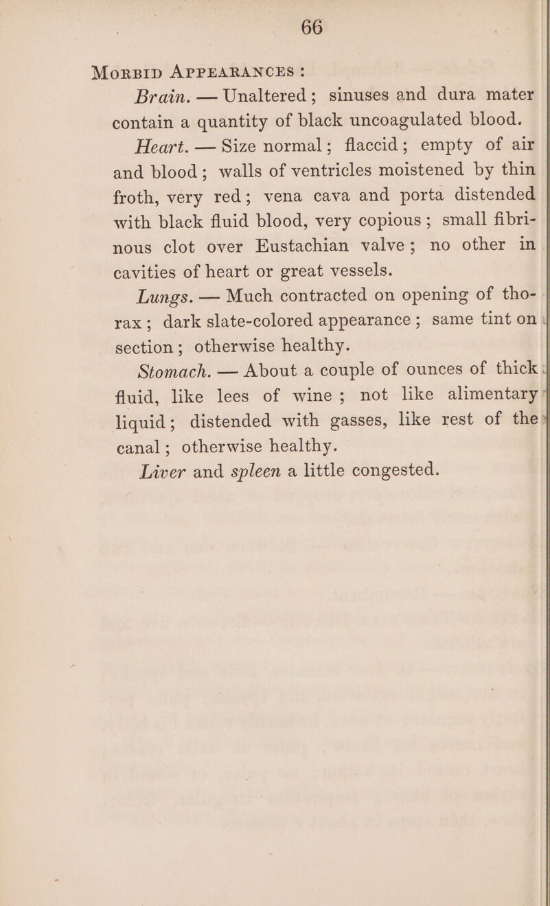 Morsip APPEARANCES: Brain. — Unaltered; sinuses and dura mater : contain a quantity of black uncoagulated blood. Heart. — Size normal; flaccid; empty of air and blood; walls of ventricles moistened by thin froth, very red; vena cava and porta distended | with black fluid blood, very copious; small fibri- | nous clot over Eustachian valve; no other in | cavities of heart or great vessels. Lungs. — Much contracted on opening of tho- rax; dark slate-colored appearance ; same tint on) section; otherwise healthy. Stomach. — About a couple of ounces of thick 4 fluid, like lees of wine; not like alimentary | liquid; distended with gasses, like rest of the | canal; otherwise healthy. Liver and spleen a little congested.