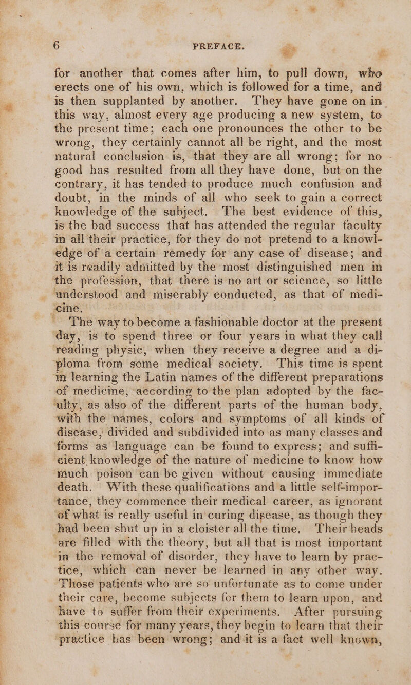 for another that comes after him, to pull down, who erects one of his own, which is followed for a time, and is then supplanted by another. They have gone on in this way, almost every age producing a new system, to the present time; each one pronounces the other to be wrong, they certainly cannot all be right, and the most natural conclusion is, that they are all wrong; for no | good has resulted from all they have done, but on the contrary, it has tended to produce much confusion and doubt, in the minds of all who seek to gain a correct knowledge of the subject. The best evidence of this, is the bad success that has attended the regular faculty in all their practice, for they do not pretend to a knowl- edge of a certain remedy for any case of disease; and it is readily admitted by the most distinguished men in the profession, that there is no art or science, so little understood and miserably conducted, as that of medi- The way to become a fashionable doctor at the present reading physic, when they receive a degree and a di- in learning the Latin names of the different preparations of medicine, according to the plan adopted by the fac- with the names, colors and symptoms of all kinds of disease, divided and subdivided into as many classes and forms as language can be found to express; and sufh- cient knowledge of the nature of medicine to know how much poison can be given without causing immediate death. With these qualifications and a little self-impor- tance, they commence their medical career, as ignorant of what is really useful in'curing disease, as though they are filled with the theory, but all that is most important in the removal of disorder, they have to learn by prac- tice, which can never be learned in any other way. Those patients who are so unfortunate as to come under their care, become subjects fer them to learn upon, and have to suffer from their experiments. After pursuing this course for many years, they begin to learn that their ‘practice has been wrong; and it is a fact well known,