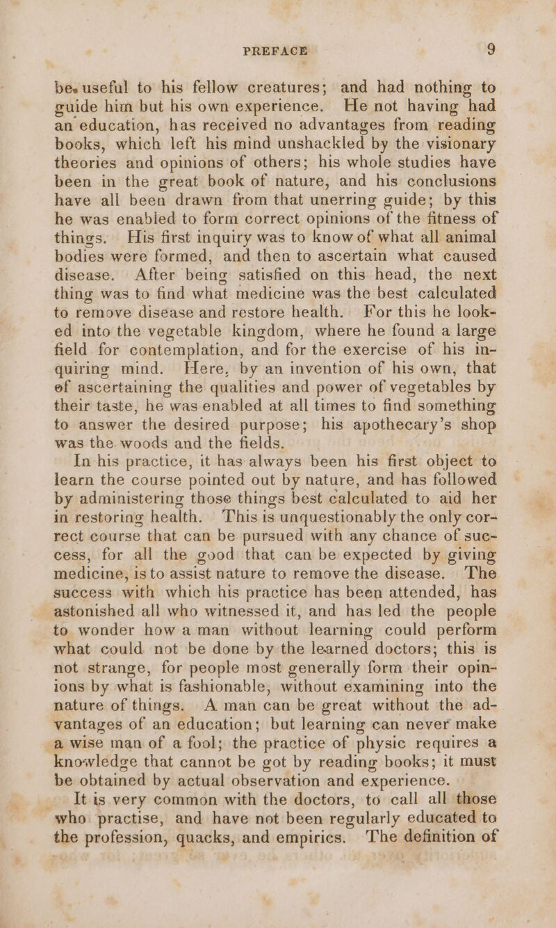 be. useful to his fellow creatures; and had nothing to guide him but his own experience. He not having had an education, has received no advantages from reading books, which left his mind unshackled by the visionary thvorias and opinions of others; his whole studies have been in the great book of nature, and his conclusions have all been drawn from that unerring guide; by this he was enabied to form correct opinions of the fitness of things. His first inquiry was to know of what all animal bodies were formed, and then to ascertain what caused disease. After being satisfied on this head, the next thing was to find what medicine was the best calculated to remove disease and restore health. For this he look- ed into the vegetable kingdom, where he found a large field for contemplation, and for the exercise of his in- quiring mind. Here, by an invention of his own, that ef ascertaining the qualities and power of vegetables by their taste, he was enabled at all times to find something to answer the desired purpose; his apothecary’s shop was the. woods and the fields. In his practice, it has always been his first object to learn the course pointed out by nature, and has followed by administering those things best calculated to aid her in restoring health. This is unquestionably the only cor- rect course that can be pursued with any chance of suc- cess, for all the good that can be expected by giving medicine, isto assist nature to remove the disease. The success with which his practice has been attended, has astonished all who witnessed it, and has led the people to wonder how a man without learning could perform what could not be done by the learned doctors; this is not strange, for people most generally form their opin- ions by what is fashionable, without examining into the nature of things. A man can be great without the ad- vantages of an education; but learning can never make a wise man of a fool; the practice of physic requires 2 knowledge that cannot be got by reading books; it must be obtained by actual observation and experience. It is very common with the doctors, to call all those who practise, and have not been regularly educated to the profession, quacks, and empirics. ‘The Geptiton of