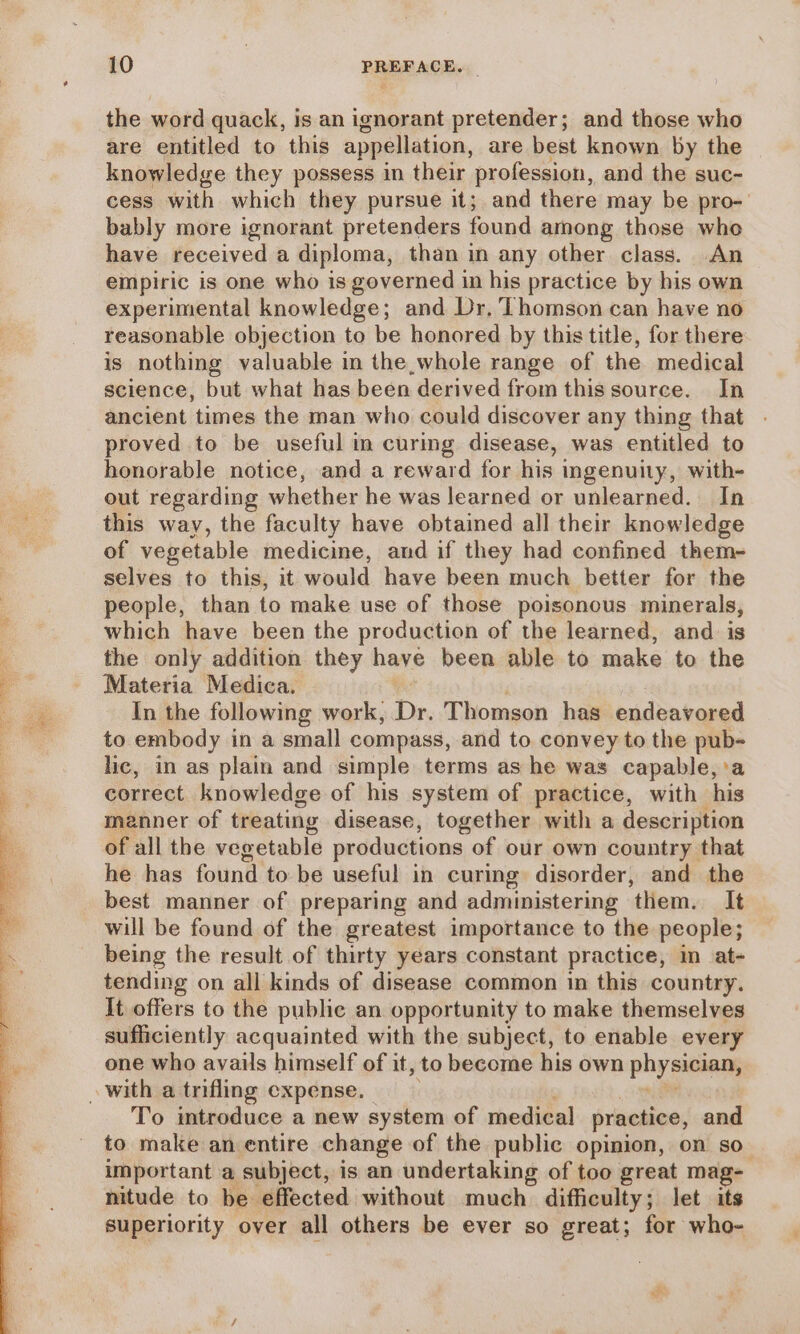 Ca NEE kos eee the word quack, is an ignorant pretender; and those who are entitled to this appellation, are best known by the knowledge they possess in their profession, and the suc- cess with which they pursue it; and there may be pro- bably more ignorant pretenders found among those who have received a diploma, than in any other class. An empiric is one who is governed in his practice by his own experimental knowledge; and Dr. Thomson can have no reasonable objection to be honored by this title, for there is nothing valuable in the,whole range of the medical science, but what has been derived from this source. In ancient times the man who could discover any thing that proved to be useful in curing disease, was entitled to honorable notice, and a reward for his ingenuity, with- out regarding whether he was learned or unlearned. In this way, the faculty have obtained all their knowledge of vegetable medicine, and if they had confined them- selves to this, it would have been much better for the people, than to make use of those poisonous minerals, which have been the production of the learned, and is the only addition they haye been able to make to the Materia Medica. In the following work, De, Thomson has endeavored to embody in a small compass, and to convey to the pub- lic, in as plain and simple terms as he was capable, a correct knowledge of his system of practice, with his manner of treating disease, together with a description of all the veg etable productions of our own country that he has found to be useful in curing disorder, and the best manner of preparing and administering ‘them. It will be found of the greatest importance to the people; being the result of thirty years constant practice, in at- tending on all kinds of disease common in this country. It offers to the public an opportunity to make themselves sufficiently acquainted with the subject, to enable every one who avails himself of it, to become his own physician; To imtroduce a new system of medical practice, and to make an entire change of the public opinion, on so important a subject, is an undertaking of too great mag- nitude to be effected without much difficulty; let its superiority over all others be ever so great; for who-