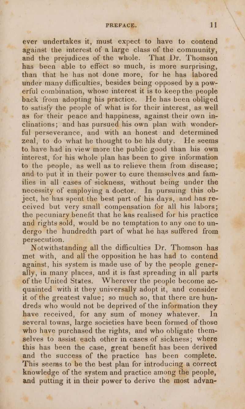 ever undertakes it, must expect to have to contend against the interest of a large class of the community, and the prejudices of the whole. That Dr. Thomson has been able to effect so much, is more surprising, than that he has not done more, for he has labored under many difficulties, besides being opposed by a pow- erful combination, whose interest it is to keep the people back from adopting his practice. He has been obliged to satisfy the people of what is for their interest, as well as for their peace and happiness, against their own in- clinations; and has pursued his own plan with wonder- ful perseverance, and with an honest and determined zeal, to do what he thought to be his duty. He seems to have had in view more the public good than his own interest, for his whole plan has been to give information to the people, as well as to relieve them from disease; and to put it in their power to cure themselves and fam- ilies in all cases of sickness, without being under the necessity of employing a doctor. In pursuing this ob- ject, he has spent the best part of his days, and has re- ceived but very small compensation for all his labors; the pecuniary benefit that he has realised for his practice and rights sold, would be no temptation to any one to un- dergo the hundredth part of what he has suffered from persecution. Notwithstanding all the difficulties Dr. Thomson has met with, and all the opposition he has had to contend against, his system is made use of by the people gener- ally, ia many places, and it is fast spreading in all parts of the United States. Wherever the people become ac- quainted with it they universally adopt it, and consider it of the greatest value; so much so, that there are hun- dreds who would not be deprived of the information they — have received, for any sum of money whatever. In several towns, large societies have been formed of those who have purchased the rights, and who obligate them- selves to assist each other in cases of sickness; where this has been the case, great benefit has been derived and the success of the practice has been complete. This seems to be the best plan for introducing a correct knowledge of the system and practice among the people, and putting it in their power to derive the most advan-