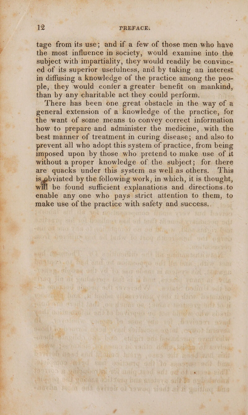 tage from its use; and if a few of those men who have the most influence in society, would examine into the subject with impartiality, they would readily be convinc- ed of its superior usefulness, and by taking an interest in diffusing a knowledge of the practice among the peo- ple, they would confer a greater benefit on mankind, than by any charitable act they could perform. There has been one great obstacle in the way of a general extension of a knowledge of the practice, for the want of some means to convey correct information how to prepare and administer the medicime, with the best manner of treatment in curing disease; and also to prevent all who adopt this system of practice, from being imposed upon by those who pretend to make use of it without a proper knowledge of the subject; for there are quacks under this system as well as others. This Sapp isated by the following work, in which, it is thought, be found sufficient. explanations and. directions.to enable any one who pays strict attention to them, to make use of the practice with safety and success..