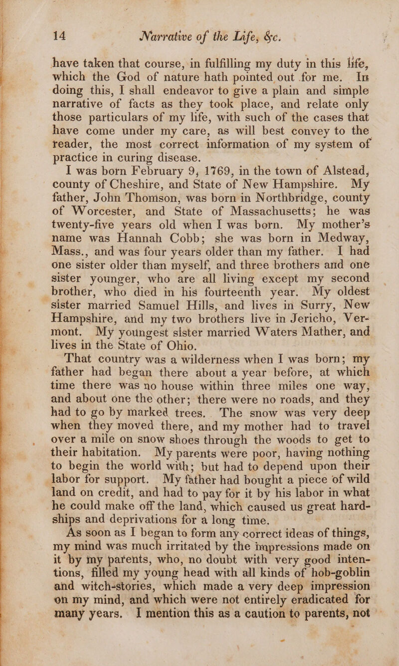 have taken that course, in fulfilling my duty in this life, which the God of nature hath pointed out for me. In doing this, I shall endeavor to give a plain and simple narrative of facts as they took place, and relate only those particulars of my life, with such of the cases that have come under my care, as will best convey to the reader, the most correct information of my system of practice in curing disease. I was born February 9, 1769, in the town of Alstead, county of Cheshire, and State of New Hampshire. My father, John Thomson, was born in Northbridge, county of Worcester, and State of Massachusetts; he was twenty-five years old when I was born. My mother’s name was Hannah Cobb; she was born in Medway, Mass., and was four years older than my father. I had one sister older than myself, and three brothers and one sister younger, who are all living except my second brother, who died in his fourteenth year. My oldest ‘sister mairied Samuel Hills, and lives in Surry, New Hampshire, and my two brothers live in Jericho, Ver- mont. My youngest sister married Waters Mather, and lives in the State of Ohio. __ That country was a wilderness when I was born; my father had began there about a year before, at which time there was no house within three miles one way, and about one the other; there were no roads, and they had to go by marked trees. The snow was very deep when they moved there, and my mother had to travel over a mile on snow shoes through the woods to get to their habitation. My parents were poor, having nothing to begin the world with; but had to depend upon their labor for support. My father had bought a piece of wild land on credit, and had to pay for it by his labor in what he could make off the land, which caused us great hard- ships and deprivations for a long time. | As soon as I began to form any correct ideas of things, my mind was much irritated by the impressions made on it by my parents, who, no doubt with very good inten- tions, filled my young head with all kinds of hob-goblin and witch-stories, which made a very deep impression on my mind, and which were not entirely eradicated for many years. I mention this as a caution to parents, not © ~