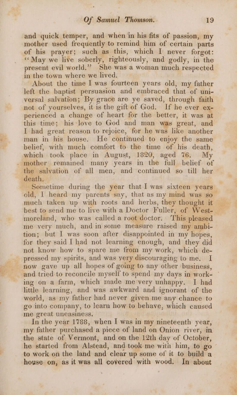 and quick temper, and when in his fits of passion, my mother used frequently to remind him of certain parts of his prayer; such as this, which I never forgot: ** May we live soberly, righteously, and godly, in the present evil world.” She was a woman much respected in the town where we lived. About the time I was fourteen years old, my father left the baptist persuasion and embraced that of uni- versal salvation; By grace are ye saved, through faith not of yourselves, it is the gift of God. ‘If he ever ex- perienced a change of heart for the better, it was at this time; his love to God and man was great, and I had great reason to rejoice, for he was like another man in his house. He continued to enjoy the same belief, with much comfort to the time of his death, which took piace in August, 1820, aged 76. My - mother remained many years in the full belief of the salvation of all men, and continued so till her death. Sometime during the year that I was sixteen years old, 1 heard my parents say, that as my mind was so_ much taken up with roots and herbs, they thought it moreland, who was called a root doctor. This pleased me very ‘much, and in some measure raised my ambi- tion; but I was soon after disappointed in my hopes, for they said I had not learning enough, and they did not know how to spare me from my work, which de- pressed my spirits, and was very discouraging tommexiel now gave up all hopes of going to any other ‘business, ing on a farm, which made me very unhappy. I had little learning, and was awkward and ignorant of the world, as my father had never given me any chance to go into company, to learn how to behave, which caused me great uneasiness. In the year 1788, when I was in my nineteenth year, my father purchased a piece of land on Onion river, in the state of Vermont, and on the 12th day of October, to work on the land and clear up some of it to build a house on, as it was all covered with wood. In about