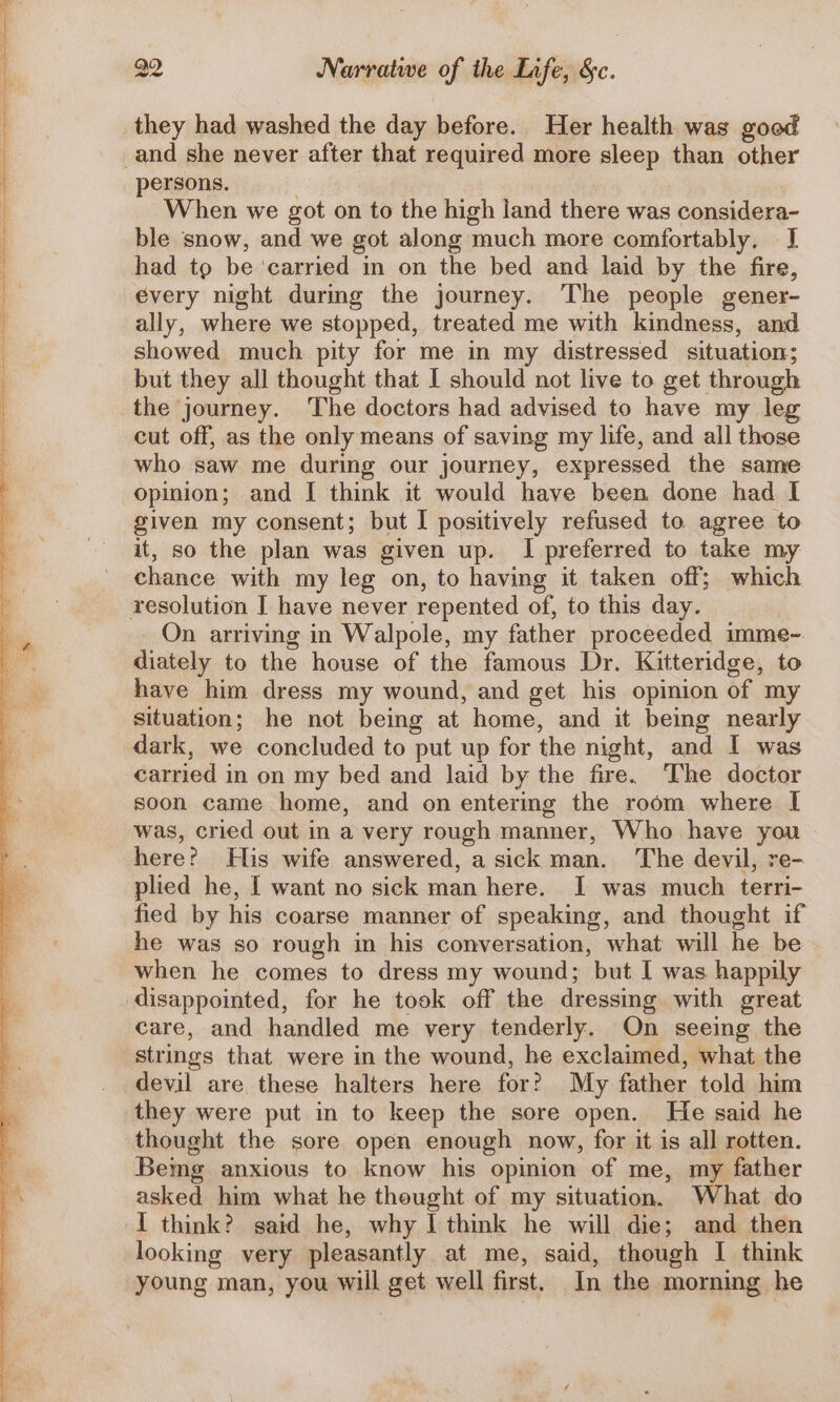 they had washed the day before. Her health was good and she never after that required more sleep than other persons. When we got on to the high land there was considera- ble snow, and we got along much more comfortably, I had tp be ‘carried in on the bed and laid by the fire, every night during the journey. The people gener- ally, where we stopped, treated me with kindness, and showed much pity for me in my distressed situation; but they all thought that I should not live to get through the journey. The doctors had advised to have my leg cut off, as the only means of saving my life, and all those who saw me during our journey, expressed the same opinion; and I think it would have been done had I given my consent; but I positively refused to agree to it, so the plan was given up. I preferred to take my chance with my leg on, to having it taken off; which resolution I have never repented of, to this day. On arriving in Walpole, my father proceeded imme- diately to the house of the famous Dr. Kitteridge, to have him dress my wound, and get his opinion of my situation; he not being at home, and it being nearly dark, we concluded to put up for the night, and I was carried in on my bed and laid by the fire. The doctor soon came home, and on entering the room where I was, cried out in a very rough manner, Who have you here? His wife answered, a sick man. The devil, re- plied he, I want no sick man here. I was much terri- fied by his coarse manner of speaking, and thought if he was so rough in his conversation, what will he be when he comes to dress my wound; but I was happily disappointed, for he took off the dressing with great care, and handled me very tenderly. On seeing the strings that were in the wound, he exclaimed, what the devil are these halters here for? My father told him they were put in to keep the sore open. He said he thought the sore open enough now, for it is all rotten. Bemg anxious to know his opinion of me, my father asked him what he thought of my situation. What do I think? said he, why I think he will die; and then looking very pleasantly at me, said, though I think young man, you will get well first. In the morning he