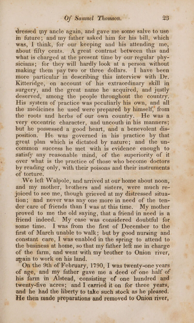 dressed my ancle again, and gave me some salve to use im future; and my father asked him for his bill, which was, | think, for our keeping and his attending me, about fifty cents. A great contrast between this and what is charged at the present time by our regular phy- sicians; for they will hardly look at a person without making them pay two or three dollars. I have been more particular in describing this interview with Dr. Kitteridge, on account of his extraordinary skill in surgery, and the great name he acquired, and justly deserved, among the people throughout the country. His system of practice was peculiarly his own, and all the medicines he used were prepared by himself, from the roots and herbs of our own country. He was a very eccentric character, and uncouth in his manners; but he possessed a good heart, and a benevolent dis- position. He was governed in his practice by that great plan which is dictated by nature; and the un- common = success he met with 1s evidence enough to satisfy any reasonable mind, of the superiority of it over what is the practice of those who become doctors by reading only, with their poisons and their instruments ef torture. We left Walpole, and arrived at our home about noon, and my mother, brothers and sisters, were much re- joiced to see me, though grieved at my distressed situa- tion; and never was any one more in need of the ten- der care of friends than I was at this time. My mother proved to me the old saying, that a friend in need is a friend indeed. My case was considered doubtful for some time. I was from the first of December to the first of March unable to walk; but by good nursing and constant care, I was enabled in the spring to attend to the business at home, so that my father left me in charge of the farm, and went with my brother to Onion river, again to work on his land. | On the 9th of February, 1790, I was twenty-one years of age, and my father gave me a deed of one half of his farm in Alstead, consisting of one hundred and twenty-five acres; and JI carried it on for three yeats, and he had the liberty to take such stock as he pleased. He then made preparations and removed to Onion river,