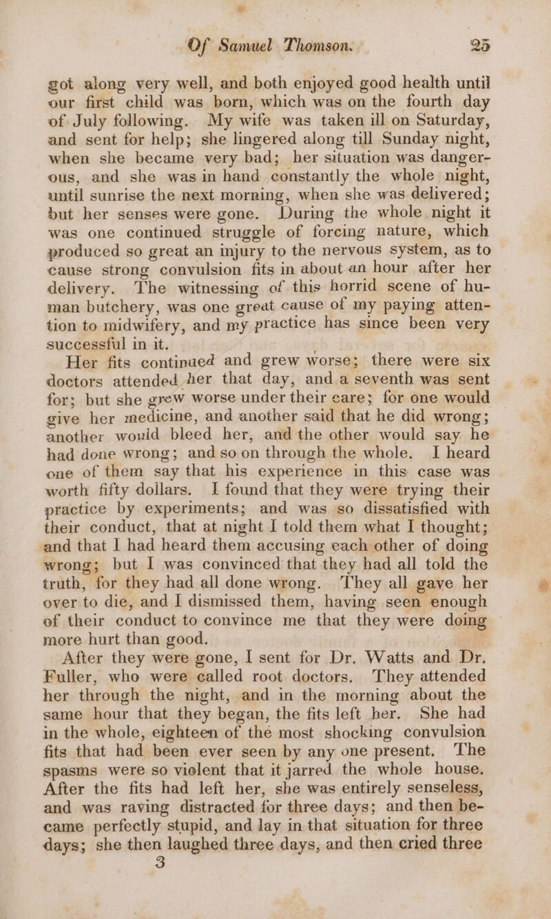 * Of Samuel Thomson. 25 got along very well, and both enjoyed good health until our first child was born, which was on the fourth day of July following. My wife was taken ill on Saturday, and sent for help; she lingered along till Sunday night, when she became very bad; her situation was danger- ous, and she was in hand constantly the whole night, until sunrise the next morning, when she was delivered; but her senses were gone. During the whole night it was one continued struggle of forcing nature, which produced so great an mjury to the nervous system, as to cause strong convulsion fits in about an hour after her delivery. The witnessing of this horrid scene of hu- man butchery, was one great cause of my paying atten- tion to midwifery, and my practice has since been very successful in it. ab Her fits continued and grew worse; there were six doctors attended Her that day, and a seventh was sent for; but she grew worse under their care; for one would give her medicine, and another said that he did wrong; another would bleed her, and the other would say he had done wrong; and soon through the whole. I heard one of them say that his experience in this case was worth fifty dollars. 1 found that they were trying their practice by experiments; and was so dissatisfied with their conduct, that at night I told them what I thought; and that I had heard them accusing each other of doin wrong; but I was convinced that they had all told the truth, for they had all done wrong. They all gave her over to die, and I dismissed them, having seen enough of their conduct to convince me that they were doing more hurt than good. After they were gone, I sent for Dr. Watts and Dr. Fuller, who were called root doctors. They attended her through the night, and in the morning about the same hour that they began, the fits left her. She had in the whole, eighteen of the most shocking convulsion fits that had been ever seen by any one present. ‘The spasms were so vielent that it jarred the whole house, After the fits had left her, she was entirely senseless, and was raving distracted for three days; and then be- came perfectly stupid, and lay in that situation for three days; she then laughed three days, and then cried three 3