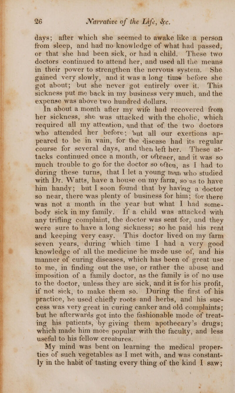 . i 26 Narrative of the Life, &amp;c. days; after which she seemed to awake like a person from sleep, and had no knowledge of what had passed, or that she had been sick, or had a child. These two doctors continued to attend her, and used all the means in their power to strengthen the nervous system. She gained very slowly, and it was along time before she got about; but she never got entirely over it. This sickness put me back m my business very much, and the expense was above two hundred dollars. In about a month after my wife had recovered from her sickness, she was attacked with the cholic, which required all my attention, and that of the two doctors who attended her before; Nut all our exertions ap- peared to be in vain, for the disease had its regular course for several days, and then left her. ‘These at- tacks continued once a month, or oftener, and it was so much trouble to go for the doctor so often, as I had to during these turns, that [ let a young man who studied with Dr. Watts, have a house on my farm, so as to have him handy; but I soon found that by having a doctor so near, there was plenty of business for him; for there was not a month in the year but what I had some- body sick in my family. Ifa child was attacked with any trifling complaint, the doctor was sent for, and they were sure to have a long sickness; so he paid his rent and keeping very easy. This doctor lived on my farm seven years, during which time I had a very good knowledge of all the medicine he mede use of, and his manner of curing diseases, which has been of great use to me, in finding out the use, or rather the abuse and imposition of a family doctor, as the family is of no use to the doctor, unless they are sick, and it is for his profit, if not sick, to make them so. During the first of his practice, he used chiefly roots and herbs, and his suc- cess was very great in curing canker and old complaints; but he afterwards got into the fashionable mode of treat- ing his patients, ‘by giving them apothecary’s drugs; which made him more popular with the faculty, and less useful to his fellow creatures. My mind was bent on learning the medical proper- ties of such vegetables as I met with, and was constant- ly in the habit of tasting every thing of the kind I saw; '