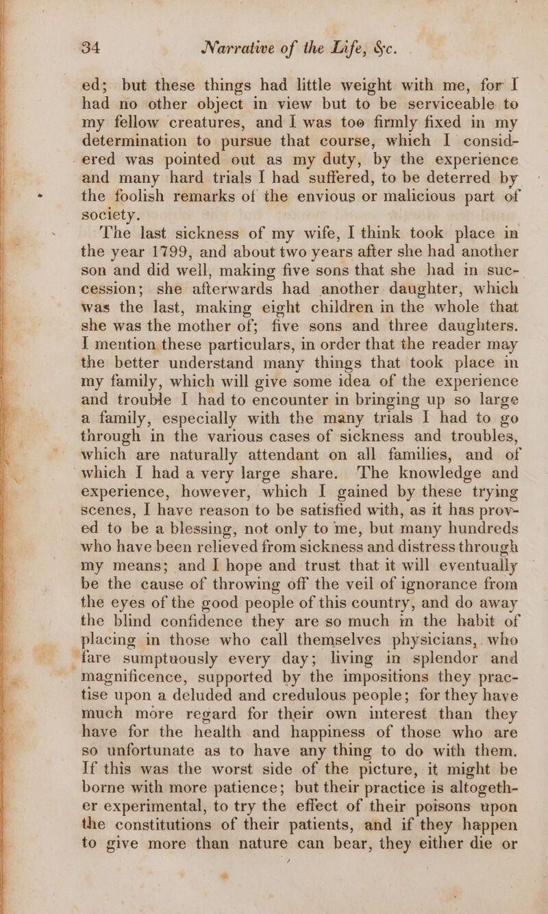 ed; but these things had little weight with me, for I had no other object in view but to be serviceable te my fellow creatures, and I was too firmly fixed in my determination to pursue that course, whieh I consid- ered was pointed out as my duty, by the experience and many hard trials I had suffered, to be deterred by the foolish remarks of the envious or malicious part of society. : The last sickness of my wife, 1 think took place in the year 1799, and about two years after she had another son and did well, making five sons that she had im suc- cession; she afterwards had another daughter, which was the last, makmg eight children in the whole that she was the mother of; five sons and three daughters. I mention these particulars, in order that the reader may the better understand many things that took place in my family, which will give some idea of the experience and trouble I had to encounter in bringing up so large a family, especially with the many trials I had to go through in the various cases of sickness and troubles, which are naturally attendant on all families, and of which I had a very large share. The knowledge and experience, however, which I gained by these trying scenes, I have reason to be satisfied with, as it has prov- ed to be a blessing, not only to me, but many hundreds who have been relieved from sickness and distress through my means; and | hope and trust that it will eventually be the cause of throwing off the veil of ignorance from the eyes of the good people of this country, and do away the blind confidence they are so much im the habit of placing in those who call themselves physicians, who fare sumptuously every day; living in splendor and magnificence, supported by the impositions they prac- tise upon a deluded and credulous people; for they have much more regard for their own interest than they have for the health and happiness of those who are so unfortunate as to have any thing to do with them. If this was the worst side of the picture, it might be borne with more patience; but their practice is altogeth- er experimental, to try the effect of their poisons upon the constitutions of their patients, and if they happen to give more than nature can bear, they either die or fe