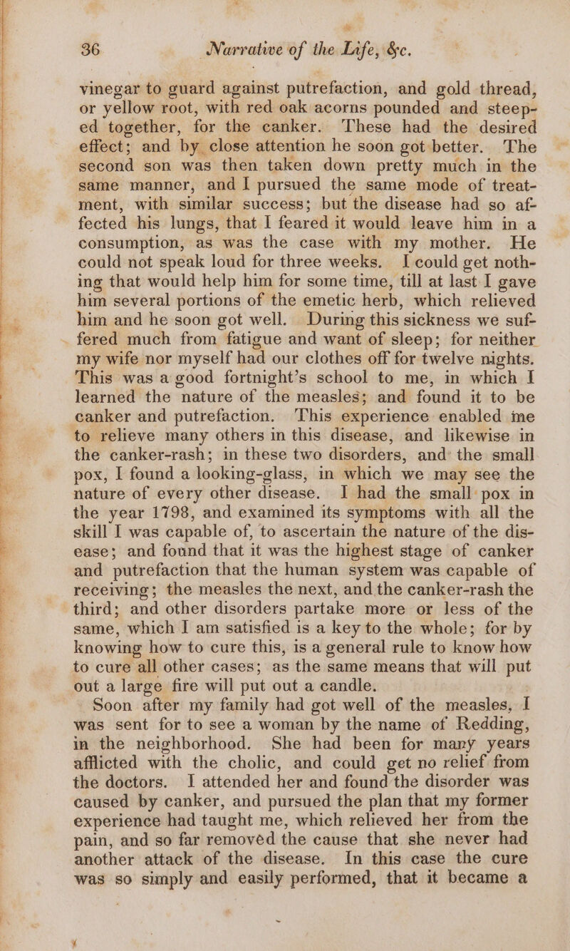 vinegar to guard against putrefaction, and gold thread, or yellow root, with red oak acorns pounded and steep- ed together, for the canker. These had the desired effect; and by close attention he soon got better. The second son was then taken down pretty much in the same manner, and I pursued the same mode of treat- ment, with similar success; but the disease had go af- fected his lungs, that I feared it would leave him in a consumption, as was the case with my mother. He could not speak loud for three weeks. I could get noth- ing that would help him for some time, till at last I gave him several portions of the emetic herb, which relieved him and he soon got well. During this sickness we suf- fered much from fatigue and want of sleep; for neither my wife nor myself had our clothes off for twelve nights. This was a good fortnight’s school to me, in which I learned the nature of the measles; and found it to be canker and putrefaction. ‘This experience enabled me to relieve many others in this disease, and likewise in the canker-rash; in these two disorders, and’ the small pox, I found a looking-glass, in which we may see the nature of every other disease. J had the small pox in the year 1798, and examined its symptoms with all the skill I was capable of, to ascertain the nature of the dis- ease; and found that it was the highest stage of canker and putrefaction that the human system was capable of receiving; the measles the next, and the canker-rash the third; and other disorders partake more or less of the same, which I am satisfied is a key to the whole; for by knowing how to cure this, is a general rule to know how to cure all other cases; as the same means that will put out a large fire will put out a candle. Soon after my family had got well of the measles, I was sent for to see a woman by the name of Redding, in the neighborhood. She had been for many years afflicted with the cholic, and could get no relief from the doctors. I attended her and found the disorder was caused by canker, and pursued the plan that my former experience had taught me, which relieved her from the pain, and so far removed the cause that she never had another attack of the disease. In this case the cure was so simply and easily performed, that it became a