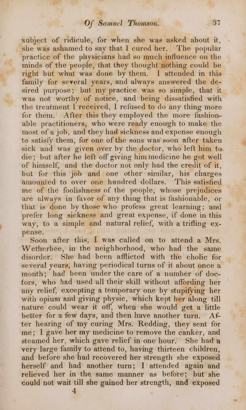 % oF Samuel Thomson. 37 subject of ridicule, for when she was asked about it, she was ashamed to say that I cured her. The popular practice of the physicians had so much influence on the minds of the people, that they thoughtsithine could be right but what was done by them. I attended in this family for several years, and always answered the de- sired purpose; but my practice was so simple, that it was not worthy of notice, and being dissatisfied with the treatment I received, I refused to do any thing more for them. After this they employed the more fashion- able practitioners, who were ready enough to make the most of a job, and they had sickness and expense enough to satisfy them, for one of the sons was soon after taken sick and was given over by the doctor, who left him to die; but after he left off giving him medicine he got well of himself, and the doctor not only had the credit of it, but for this job and one other similar, his charges amounted to over one hundred dollars. This satisfied me of the foolishness of the people, whose prejudices are always in favor of any thing that is fashionable, or that is done by those who profess great learning; and prefer long sickness and great expense, if done in this way, to a simple and natural relief, with a trifling ex- pense. 2 | Soon after this, | was called on to attend a Mrs. Wetherbee, in the neighborhood, who had the same disorder. She had been afflicted with the cholic for several years, having periodical turns of it about once a month; had been under the care of a number of doc- tors, who had used all their skill without affording her any relief, excepting a temporary one by stupifying her with opium ‘and giving physic, which kept her along till nature could wear it off, when she would get a little better for a few days, and then have another turn. Af- ter hearing of my curing Mrs. Redding, they sent for me; I gave her my medicine to remove the canker, and steamed her, which gave relief in one hour. She hada very large family to attend to, having ‘thirteen children, and before she had recovered her strength she exposed herself and had another turn; I attended again and relieved her in the same manner as before; but she could net wait till she gained her strength, and exposed 4 ‘