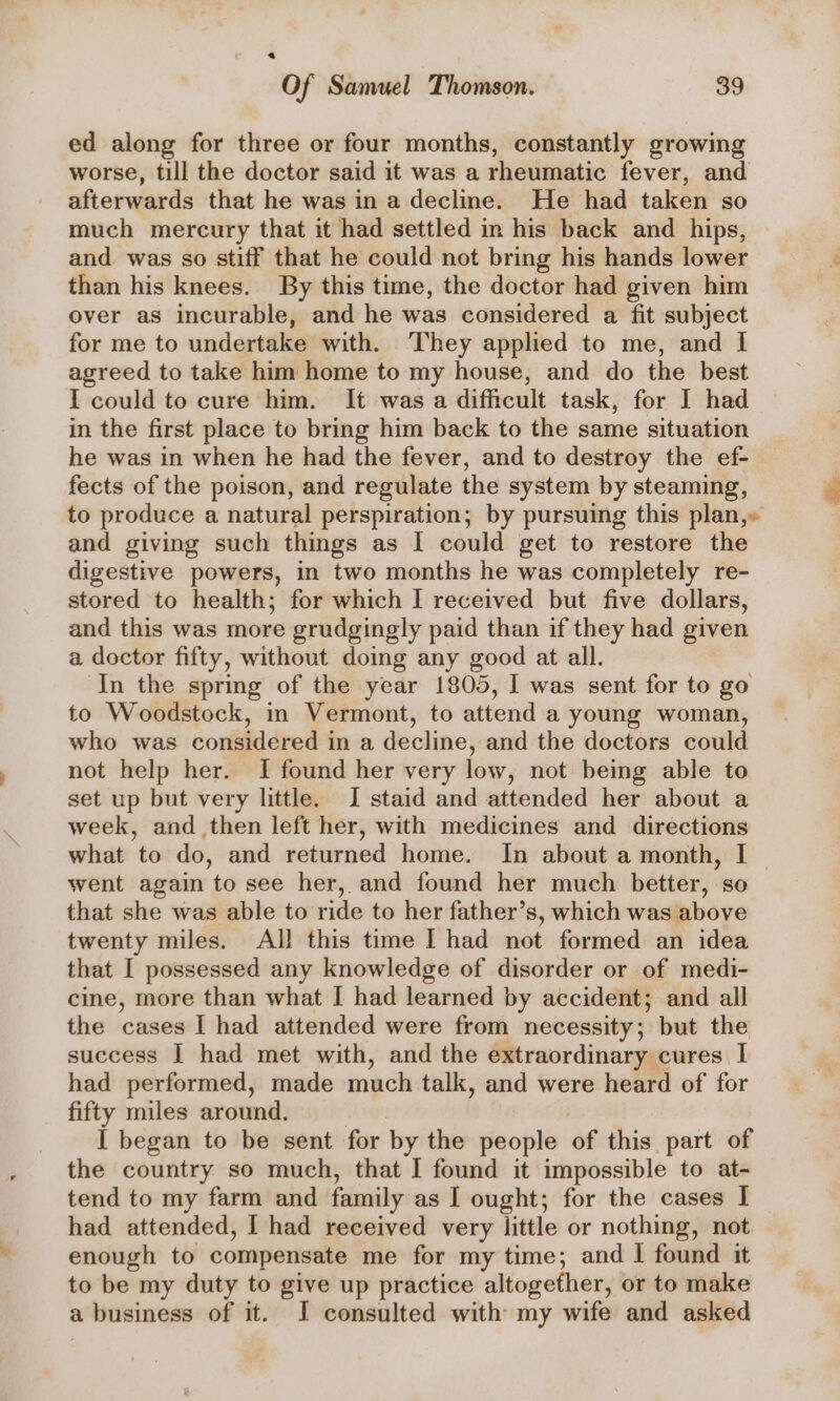 a Of Samuel Thomson. 39 ed along for three or four months, constantly growing worse, till the doctor said it was a rheumatic fever, and afterwards that he was in a decline. He had taken so much mercury that it had settled in his back and hips, and was so stiff that he could not bring his hands lower than his knees. By this time, the doctor had given him over as incurable, and he was considered a fit subject for me to undertake with. They applied to me, and I agreed to take him home to my house, and do the best I could to cure him. It was a difficult task, for I had in the first place to bring him back to the same situation he was in when he had the fever, and to destroy the ef- fects of the poison, and regulate the system by steaming, to produce a natural perspiration; by pursuing this plan,» and giving such things as | could get to restore the digestive powers, in two months he was completely re- stored to health; for which I received but five dollars, and this was more grudgingly paid than if they had given a doctor fifty, without doing any good at all. In the spring of the year 1805, I was sent for to go to Woodstock, in Vermont, to attend a young woman, who was considered in a decline, and the doctors could not help her. I found her very low, not being able to set up but very little. I staid and attended her about a week, and then left her, with medicines and directions what to do, and returned home. In about a month, I went again to see her, and found her much better, so that she was able to ride to her father’s, which was above twenty miles. All this time I had not formed an idea that I possessed any knowledge of disorder or of medi- cine, more than what I had learned by accident; and all the cases I had attended were from necessity; but the success I had met with, and the extraordinary cures I had performed, made much talk, and were heard of for fifty miles around. I began to be sent for by the people of this part of the country so much, that I found it impossible to at- tend to my farm and family as I ought; for the cases I had attended, I had received very little or nothing, not enough to compensate me for my time; and I found it to be my duty to give up practice altogether, or to make