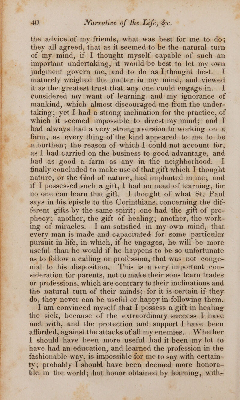 the advice of my friends, what. was. best for me to do; they all agreed, that as it seemed to be the natural turn of my mind, if I thought myself capable of such an important undertaking, it would be best to let my own judgment govern me, and to do as 1 thought best. J maturely weighed the matter in my mind, and viewed it as the greatest trust that any one could engage in. I considered my want of learning and my ignorance of mankind, which almost discouraged me from the under- taking; yet I had a strong inclination for the practice, of which it seemed impossible to divest my mind; and I had always had a very strong aversion to working on a farm, as every thing of the kind appeared to me to be as I had carried on the business to good advantage, and had as good a farm as any m the neighborhood. I finally concluded to make use of that gift which [ thought nature, or the God of nature, had implanted in me; and if I possessed such a gift, I had no neediof learning, for no one ean learn that gift. I thought of what St. Paul says in his epistle to the Corinthians, concerning the dif- ferent gifts by the same spirit; one had the gift of pro- phecy; another, the gift of healing; another, the work- ing of miracles. I am satisfied in my own mind, that. every man is made and capacitated for some particular pursuit in life, in which, if he engages, he will be: more useful than he would if he happens to be so unfortunate as to follow a calling or profession, that was not conge- nial to his disposition, This is a very important con- sideration for parents, not to make their sons learn trades or professions, which are contrary to their inclinations and the natural turn of their minds; for it is certain if they do, they never can be useful or happy m following them. I am convinced myself that I possess a gift in healing the sick, because of the extraordinary success I have met with, and the protection and support Ihave been afforded, against the attacks of all my enemies... Whether I should have been more useful had it been my lot to have had an education, and learned the profession in the fashionable way, is mnpossible for me to say with certain- ty; probably I should have been deemed more honora- ble in the world; but honor obtained by learning, with-