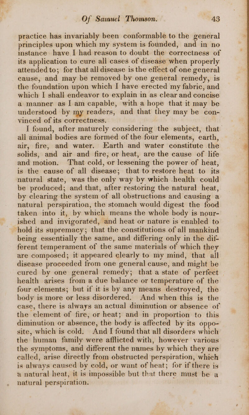 practice has invariably been conformable to the general principles upon which my system is founded, and in no instance have I had reason to doubt the correctness of its application to cure all cases of disease when properly attended to; for that all disease is the effect of one general cause, and may be removed by one general remedy, is the foundation upon which I have erected my fabric, and which I shall endeavor to explain in as clear and concise a manner as 1 am capable, with a hope that it may be understood by my readers, and that they may be con- vinced of its correctness. I found, after maturely considering the subject, that all animal bodies are formed of the four elements, earth, air, fire, and water. Earth and water constitute the solids, and air and fire, or heat, are the cause of life and motion. That cold, or lessening the power of heat, is the cause of all disease; that to restore heat to its natural state, was the only way by which -health could be produced; and that, after restoring the natural heat, by clearing the system of all obstructions and causing a natural perspiration, the stomach would digest the food taken into it, by which means the whole body is nour- ished and invigorated, and heat or nature is enabled to hold its supremacy; that the constitutions of all mankind being essentially the same,. and differing only in the dif- ferent temperament of the same materials of which they are composed; it appeared clearly to my mind, that all disease proceeded from one general cause, and might be cured by one general remedy; that a state of perfect | health arises from a due balance or temperature of the four elements; but if it is by any means destroyed, the body is more or less disordered. And when this is the case, there is always an actual diminution or absence of the element of fire, or heat; and in proportion to this diminution or absence, the body i is affected by its oppo- site, which is cold. And I found that all disorders which the human family were afflicted with, however various the symptoms, and different the names by which they are called, arise directly from obstructed perspiration, which is always caused by cold, or want of heat; for if there is a natural heat, it is impossible but that there must be a natural perspiration.