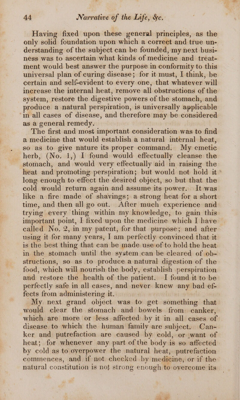 Having fixed upon these general principles, as the only solid foundation upon which a correct and true un- derstanding of the subject can be founded, my next busi- ness was to ascertain what kinds of medicine and treat- ment would best answer the purpose in conformity to this universal plan of curing disease; for it must, I think, be certain and seli-evident to every one, that whatever will increase the internal heat, remove all obstructions of the system, restore the digestive powers of the stomach, and produce a natural perspiration, is universally applicable ‘in all cases of disease, and therefore may be considered as a general remedy. The first and most important consideration was to find a medicine that would establish a natural internal heat, so as to give nature its proper command. My emetic herb, (No. 1,) I found would effectually cleanse the stomach, and would very effectually aid in raising the heat and promoting perspiration; but would not hold it ° long enough to effect the desired object, so but that the cold would return again and assume its power. It was like a fire made of shavings; a strong heat for a short time, and then al] go out. After much experience and trying every thing within my knowledge, to gain this important point, I fixed upon the medicine which I have called No. 2, in my patent, for that purpose; and after using it for many years, I am perfectly convinced that it is the best thing that can be made use of to hold the heat in the stomach until the system can be cleared of ob- structions, so as to produce a natural digestion of the food, which will nourish the body, establish perspir ation and restore the health of the patient. I found it to be perfectly safe in all cases, and never knew any bad ef- fects from administering it. My next grand object was to get something that would clear the stomach and bowels from. canker, which are more or less affected by it in all cases of disease to which the human family are subject. Can- ker and putrefaction are caused by cold, or .want of heat; for whenever any part of the body is so affected by cold as to overpower the natural heat, putrefaction commences, and if not: checked by medicine, or if the natural constitution is not strong enough to overcome its pide, AR